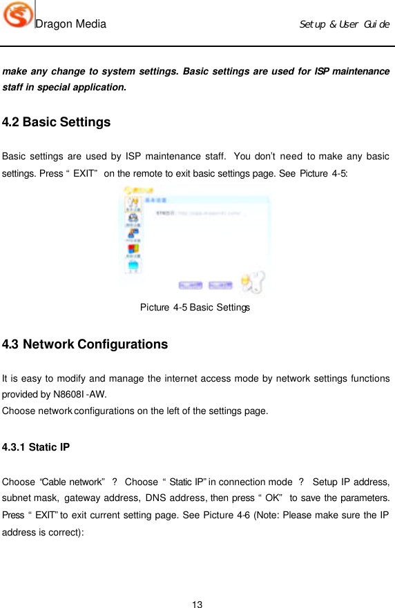 Dragon Media                          Ｓｅｔｕｐ　＆　Ｕｓｅｒ　Ｇｕｉｄｅ 13 make any change to system settings. Basic settings are used for ISP maintenance staff in special application.   4.2 Basic Settings Basic settings are used by ISP maintenance staff.  You don’t need to make any basic settings. Press “EXIT” on the remote to exit basic settings page. See Picture 4-5:  Picture 4-5 Basic Settings  4.3 Network Configurations It is easy to modify and manage the internet access mode by network settings functions provided by N8608I -AW. Choose network configurations on the left of the settings page.  4.3.1 Static IP   Choose “Cable network” ? Choose  “Static IP” in connection mode  ? Setup IP address, subnet mask,  gateway address, DNS address, then press “OK” to save the parameters. Press “EXIT” to exit current setting page. See Picture 4-6 (Note: Please make sure the IP address is correct): 