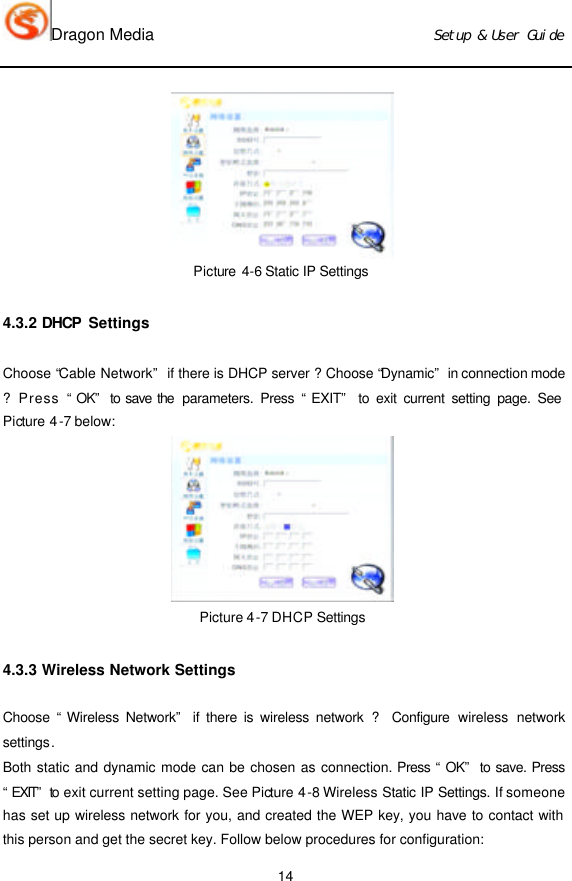 Dragon Media                          Ｓｅｔｕｐ　＆　Ｕｓｅｒ　Ｇｕｉｄｅ 14  Picture 4-6 Static IP Settings  4.3.2 DHCP  Settings Choose “Cable Network” if there is DHCP server ? Choose “Dynamic” in connection mode ? Press “OK” to save the  parameters. Press “EXIT” to exit current setting page. See Picture 4-7 below:    Picture 4-7 DHCP Settings 4.3.3 Wireless Network Settings Choose “Wireless Network” if there is wireless network ? Configure  wireless  network settings.   Both static and dynamic mode can be chosen as connection. Press “OK” to save. Press “EXIT” to exit current setting page. See Picture 4-8 Wireless Static IP Settings. If someone has set up wireless network for you, and created the WEP key, you have to contact with this person and get the secret key. Follow below procedures for configuration: 