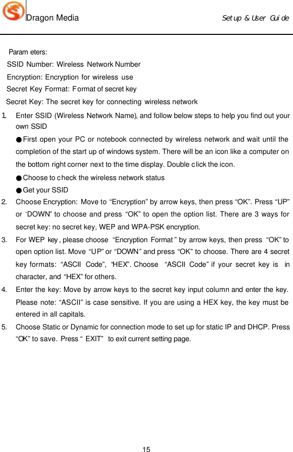 Dragon Media                          Ｓｅｔｕｐ　＆　Ｕｓｅｒ　Ｇｕｉｄｅ 15   Param eters:   SSID Number: Wireless Network Number   Encryption: Encryption for wireless use   Secret Key Format: Format of secret key    Secret Key: The secret key for connecting wireless network   １． Enter SSID (Wireless Network Name), and follow below steps to help you find out your own SSID　●First open your PC or notebook connected by wireless network and wait until the completion of the start up of windows system. There will be an icon like a computer on the  bottom right corner next to the time display. Double click the icon.   ●Choose to check the wireless network status ●Get your SSID   2. Choose Encryption:  Move to “Encryption” by arrow keys, then press “OK”. Press “UP” or ‘DOWN” to choose and press “OK” to open the option list. There are 3 ways for secret key: no secret key, WEP and WPA-PSK encryption.   3. For WEP key , please choose  “Encryption Format ” by arrow keys, then press  “OK” to open option list. Move “UP” or “DOWN” and press “OK” to choose. There are 4 secret key formats:  “ASCII Code”,  “HEX”. Choose  “ASCII Code” if your secret key is  in character, and “HEX” for others.   4. Enter the key: Move by arrow keys to the secret key input column and enter the key. Please note: “ASCII” is case sensitive. If you are using a HEX key, the key must be entered in all capitals.   5. Choose Static or Dynamic for connection mode to set up for static IP and DHCP. Press “OK” to save. Press “EXIT” to exit current setting page.  