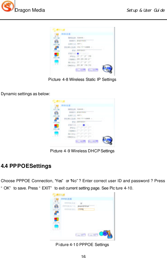 Dragon Media                          Ｓｅｔｕｐ　＆　Ｕｓｅｒ　Ｇｕｉｄｅ 16  Picture 4-8 Wireless Static IP Settings   Dynamic settings as below:  Picture 4-9 Wireless DHCP Settings  4.4 PPPOE Settings Choose PPPOE Connection, “Yes” or “No” ? Enter correct user ID and password ? Press “OK” to save. Press “EXIT” to exit current setting page. See Pic ture 4-10.  Picture 4-10 PPPOE Settings 