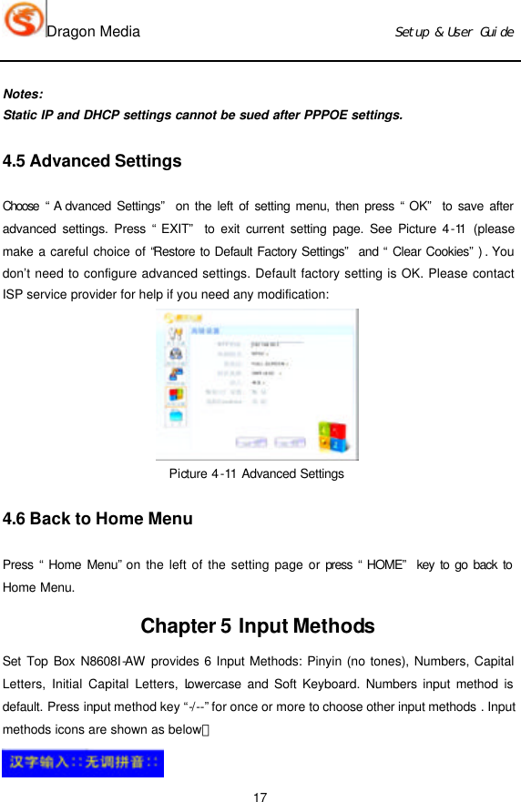 Dragon Media                          Ｓｅｔｕｐ　＆　Ｕｓｅｒ　Ｇｕｉｄｅ 17 Notes: Static IP and DHCP settings cannot be sued after PPPOE settings. 4.5 Advanced Settings Choose “A dvanced Settings” on the left of setting menu, then press “OK” to save after advanced settings. Press “EXIT” to exit current setting page. See Picture 4-11 (please make a careful choice of “Restore to Default Factory Settings” and “Clear Cookies”) . You don’t need to configure advanced settings. Default factory setting is OK. Please contact ISP service provider for help if you need any modification:  Picture 4-11 Advanced Settings  4.6 Back to Home Menu Press “Home Menu” on the left of the setting page or press “HOME” key to go back to Home Menu. Chapter 5 Input Methods Set Top Box N8608I-AW provides 6 Input Methods: Pinyin (no tones), Numbers, Capital Letters, Initial Capital Letters, Lowercase and Soft Keyboard. Numbers input method is default. Press input method key “-/--” for once or more to choose other input methods . Input methods icons are shown as below：  