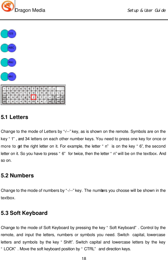 Dragon Media                          Ｓｅｔｕｐ　＆　Ｕｓｅｒ　Ｇｕｉｄｅ 18      5.1 Letters Change to the mode of Letters by “-/--” key, as is shown on the remote. Symbols are on the key “1”, and 3-4 letters on each other number keys. You need to press one key for once or more to get the right letter on it. For example, the letter “n” is on the key “6”, the second letter on it. So you have to press “6” for twice, then the letter “n” will be on the textbox. And so on.   5.2 Numbers Change to the mode of numbers by “-/--” key. The numbers you choose will be shown in the textbox. 5.3 Soft Keyboard Change to the mode of Soft Keyboard by pressing the key “Soft Keyboard”. Control by the remote, and input the letters, numbers or symbols you need. Switch  capital, lowercase letters and symbols by the key “Shift”.  Switch capital and lowercase letters by the key “LOCK”. Move the soft keyboard position by “CTRL” and direction keys.   