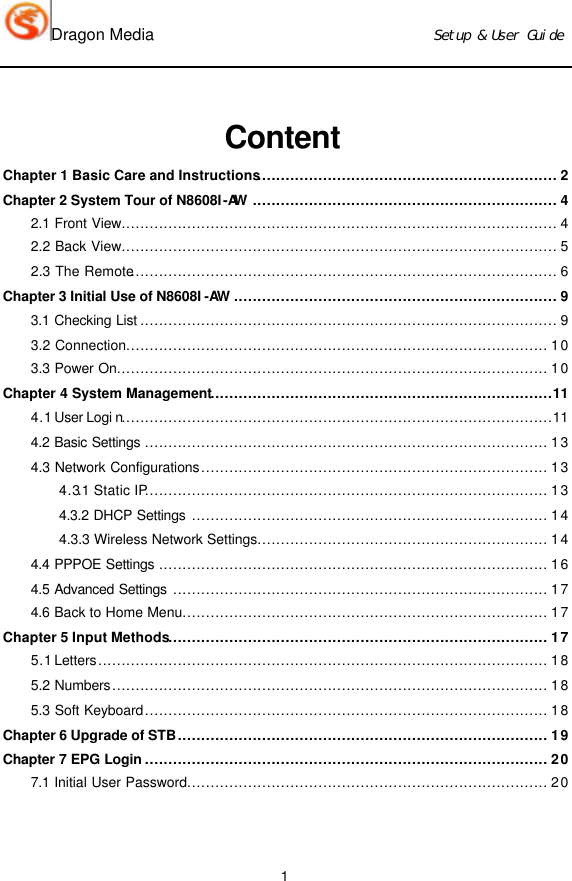 Dragon Media                          Ｓｅｔｕｐ　＆　Ｕｓｅｒ　Ｇｕｉｄｅ 1  Content Chapter 1 Basic Care and Instructions................................................................ 2 Chapter 2 System Tour of N8608I-AW ................................................................. 4 2.1 Front View............................................................................................. 4 2.2 Back View............................................................................................. 5 2.3 The Remote........................................................................................... 6 Chapter 3 Initial Use of N8608I -AW ..................................................................... 9 3.1 Checking List ......................................................................................... 9 3.2 Connection.......................................................................................... 10 3.3 Power On............................................................................................ 10 Chapter 4 System Management.........................................................................11 4.1 User Logi n............................................................................................11 4.2  Basic Settings ...................................................................................... 13 4.3 Network Configurations.......................................................................... 13 4.3.1 Static IP...................................................................................... 13 4.3.2 DHCP Settings ............................................................................ 14 4.3.3 Wireless Network Settings.............................................................. 14 4.4  PPPOE Settings ................................................................................... 16 4.5  Advanced Settings ................................................................................ 17 4.6  Back to Home Menu.............................................................................. 17 Chapter 5 Input Methods................................................................................. 17 5.1 Letters................................................................................................ 18 5.2 Numbers............................................................................................. 18 5.3 Soft Keyboard...................................................................................... 18 Chapter 6 Upgrade of STB............................................................................... 19 Chapter 7 EPG Login ...................................................................................... 20 7.1  Initial User Password............................................................................. 20  