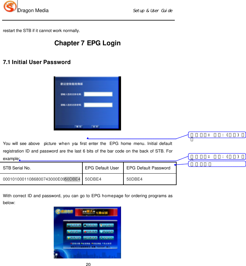 Dragon Media                          Ｓｅｔｕｐ　＆　Ｕｓｅｒ　Ｇｕｉｄｅ 20 restart the STB if it cannot work normally.   Chapter 7 EPG Login 7.1 Initial User Password   You will see above  picture when you first enter the  EPG  home menu. Initial default registration ID and password are the last 6 bits of the bar code on the back of STB. For example: STB Serial No. EPG Default User EPG Default Password 00010100011086800743000E0950DBE4 50DBE4 50DBE4  With correct ID and password, you can go to EPG home page for ordering programs as below:  带格式的：　字体：　（中文）　宋体带格式的：　字体：　（中文）　宋体带格式表格