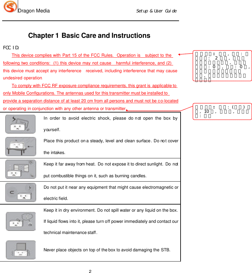 Dragon Media                          Ｓｅｔｕｐ　＆　Ｕｓｅｒ　Ｇｕｉｄｅ 2 Chapter 1 Basic Care and Instructions ＦＣＣ　ＩＤ：　This device complies with Part 15 of the FCC Rules.  Operation is   subject to the following two conditions:  (1) this device may not cause   harmful interference, and (2) this device must accept any interference   received, including interference that may cause undesired operation. To comply with FCC RF exposure compliance requirements, this grant is applicable to only Mobile Configurations. The antennas used for this transmitter must be installed to provide a separation distance of at least 20 cm from all persons and must not be co-located or operating in conjunction with any other antenna or transmitter.  In order to avoid electric shock, please do not open the box by yourself.  Place this product on a steady, level and clean surface. Do not cover the intakes.  Keep it far away from heat. Do not expose it to direct sunlight. Do not put combustible things on it, such as burning candles.  Do not put it near any equipment that might cause electromagnetic or electric field.  Keep it in dry environment. Do not spill water or any liquid on the box. If liquid flows into it, please turn off power immediately and contact our technical maintenance staff.  Never place objects on top of the box to avoid damaging the STB. 带格式的：　正文，　缩进：　首行缩进：　　２　字符，　定义网格后不调整右缩进，　段落间距段前：　０　磅，　段后：　０　磅，不调整西文与中文之间的空格，　不调整中文和数字之间的空格带格式的：　字体：　（中文）　宋体，　１０　磅，　下划线，　字体颜色：　红色