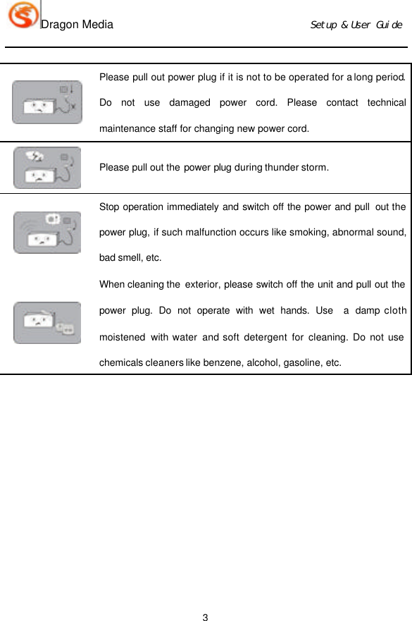 Dragon Media                          Ｓｅｔｕｐ　＆　Ｕｓｅｒ　Ｇｕｉｄｅ 3  Please pull out power plug if it is not to be operated for a long period. Do not use damaged power cord. Please contact technical maintenance staff for changing new power cord.  Please pull out the power plug  during thunder storm.  Stop operation immediately and switch off the power and pull  out the power plug, if such malfunction occurs like smoking, abnormal sound, bad smell, etc.    When cleaning the  exterior, please switch off the unit and pull out the power plug. Do not operate with wet hands. Use  a damp cloth moistened  with water and soft detergent for cleaning. Do not use chemicals cleaners like benzene, alcohol, gasoline, etc.                