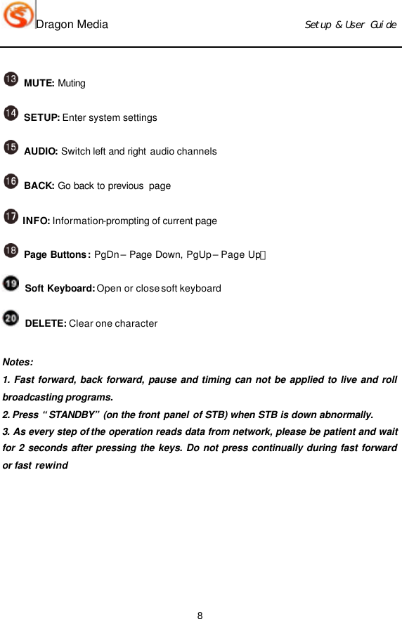 Dragon Media                          Ｓｅｔｕｐ　＆　Ｕｓｅｒ　Ｇｕｉｄｅ 8  MUTE: Muting   SETUP: Enter system settings     AUDIO: Switch left and right audio channels  BACK: Go back to previous  page  INFO: Information-prompting of current page   Page Buttons: PgDn – Page Down, PgUp – Page Up；  Soft Keyboard: Open or close soft keyboard  DELETE: Clear one character    Notes: 1. Fast forward, back forward, pause and timing can not be applied to live and roll broadcasting programs.  2. Press “STANDBY” (on the front panel of STB) when STB is down abnormally.  3. As every step of the operation reads data from network, please be patient and wait for 2 seconds after pressing the keys. Do not press continually during fast forward or fast rewind       