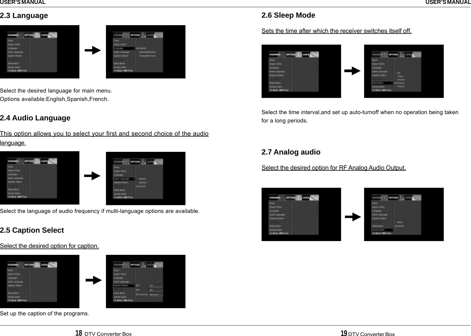 18  DTV Converter Box 19 DTV Converter BoxUSER’S MANUALUSER’S MANUAL2.6 Sleep ModeSets the time after which the receiver switches itself off.Select the time interval,and set up auto-turnoff when no operation being takenfor a long periods.2.7 Analog audioSelect the desired option for RF Analog Audio Output.2.3 Language2.4 Audio LanguageThis option allows you to select your first and second choice of the audiolanguage.2.5 Caption SelectSelect the desired option for caption.Select the desired language for main menu.Options available:English,Spanish,French.Select the language of audio frequency if multi-language options are available.Set up the caption of the programs.