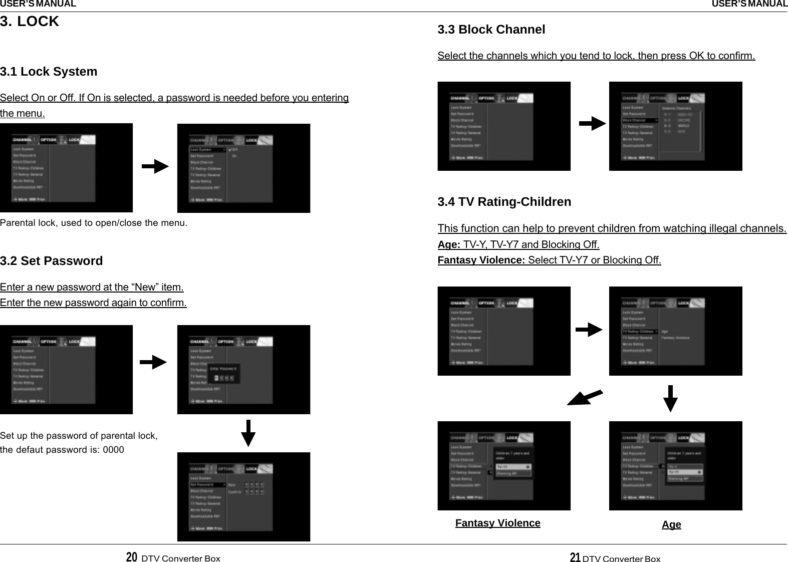 20  DTV Converter Box 21 DTV Converter BoxUSER’S MANUALUSER’S MANUAL3.3 Block ChannelSelect the channels which you tend to lock, then press OK to confirm.3.4 TV Rating-ChildrenThis function can help to prevent children from watching illegal channels.Age: TV-Y, TV-Y7 and Blocking Off.Fantasy Violence: Select TV-Y7 or Blocking Off.Fantasy Violence Age3. LOCK3.1 Lock SystemSelect On or Off. If On is selected, a password is needed before you enteringthe menu.3.2 Set PasswordEnter a new password at the “New” item.Enter the new password again to confirm.Parental lock, used to open/close the menu.Set up the password of parental lock,the defaut password is: 0000