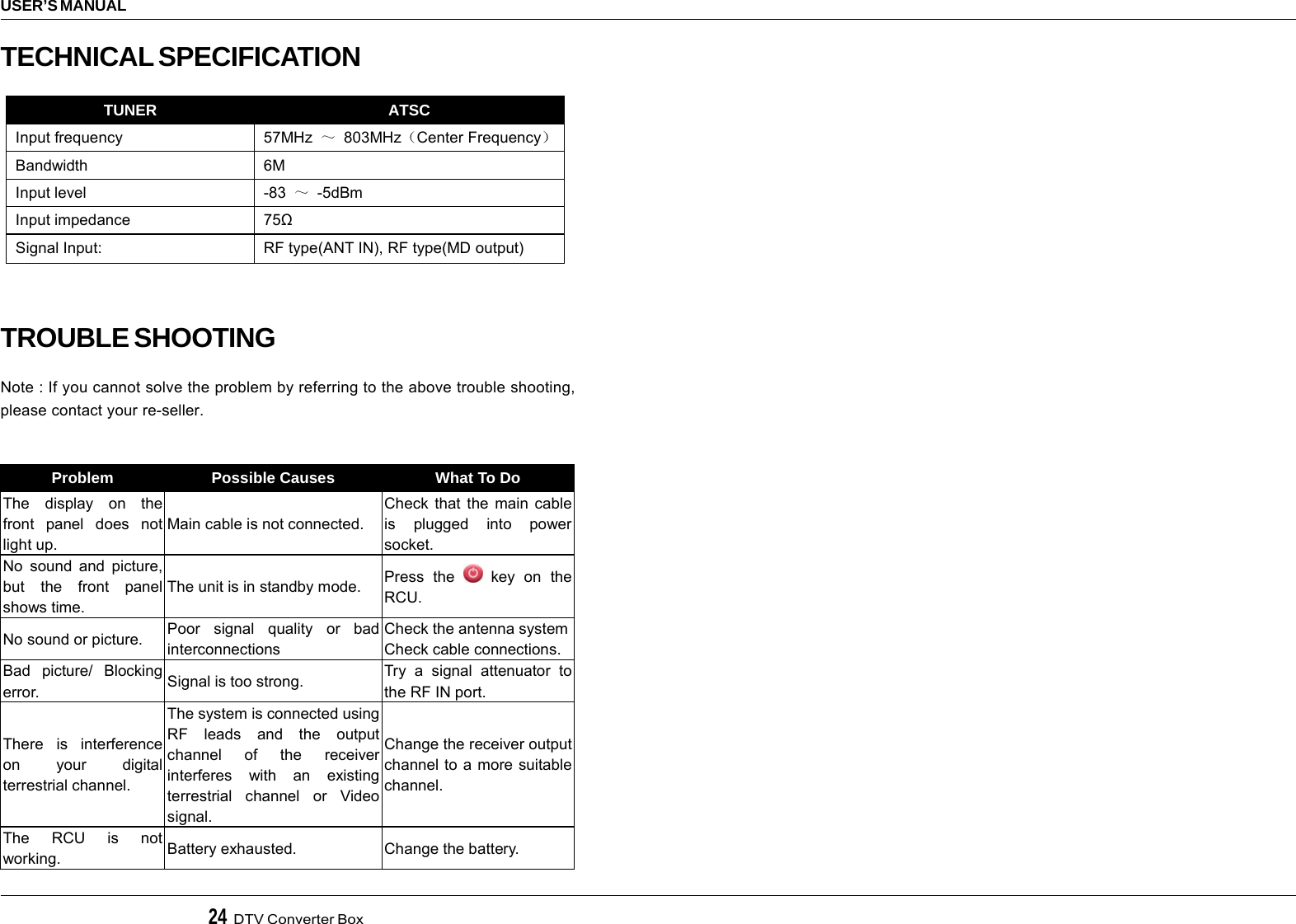 24  DTV Converter BoxUSER’S MANUALTECHNICAL SPECIFICATIONTROUBLE SHOOTINGNote : If you cannot solve the problem by referring to the above trouble shooting,please contact your re-seller.Problem  Possible Causes  What To Do The display on the front panel does not light up. Main cable is not connected. Check that the main cable is plugged into power socket. No sound and picture, but the front panel shows time. The unit is in standby mode.  Press the   key on  the RCU. No sound or picture.  Poor signal quality or bad interconnections Check the antenna system Check cable connections. Bad picture/ Blocking error.  Signal is too strong.  Try a signal attenuator to the RF IN port. There is interference on your digital terrestrial channel. The system is connected using RF leads and the output channel of the receiver interferes with an existing terrestrial channel or Video signal. Change the receiver output channel to a more suitable channel. The RCU is not working.  Battery exhausted.  Change the battery.  TUNER  ATSC Input frequency  57MHz  ～ 803MHz（Center Frequency） Bandwidth 6M Input level  -83  ～ -5dBm Input impedance  75Ω Signal Input:  RF type(ANT IN), RF type(MD output)  