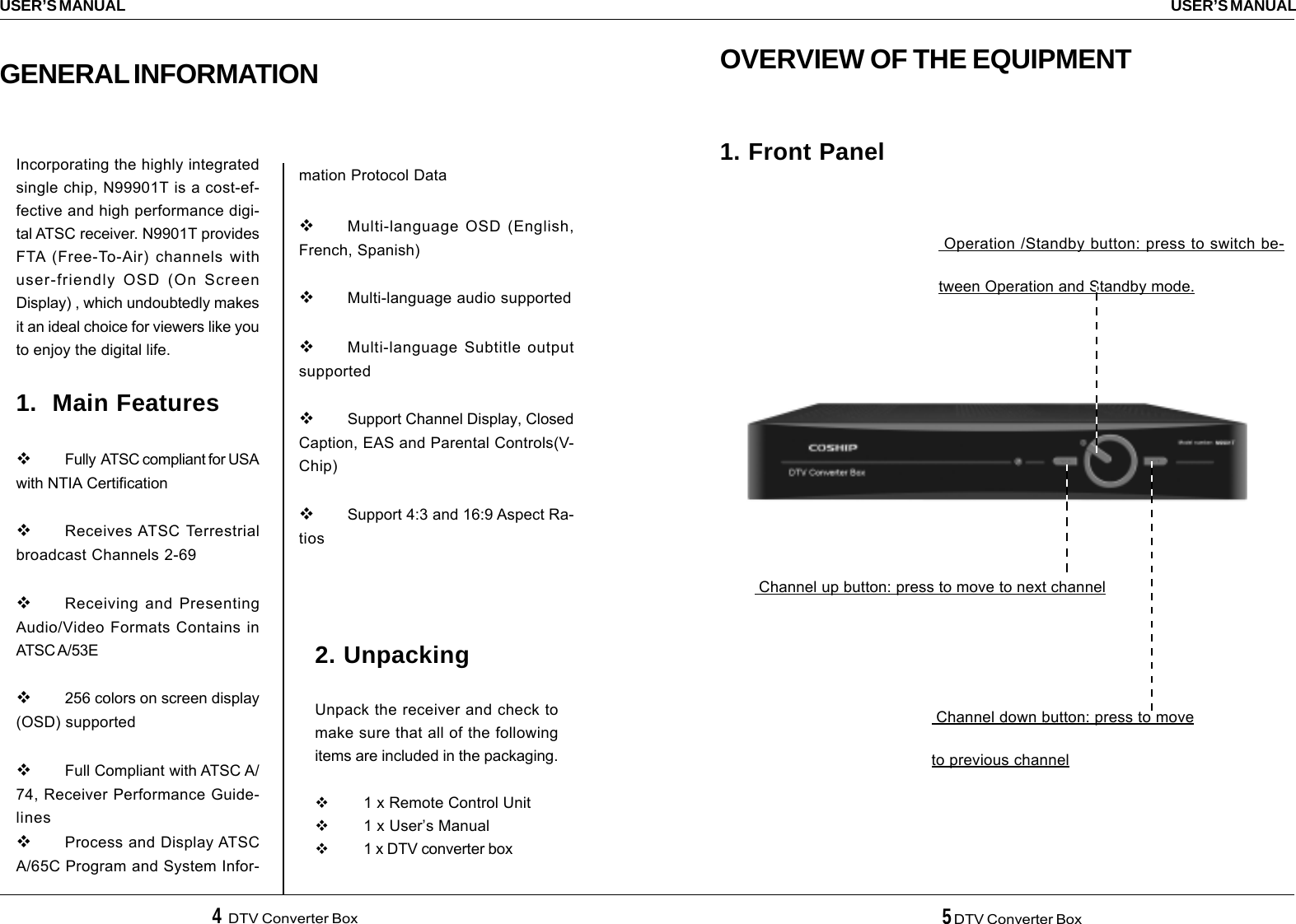 4  DTV Converter Box 5 DTV Converter BoxUSER’S MANUALUSER’S MANUALOVERVIEW OF THE EQUIPMENT1. Front Panel Channel up button: press to move to next channel Channel down button: press to moveto previous channel Operation /Standby button: press to switch be-tween Operation and Standby mode.2. UnpackingUnpack the receiver and check tomake sure that all of the followingitems are included in the packaging.1 x Remote Control Unit1 x User’s Manual1 x DTV converter boxIncorporating the highly integratedsingle chip, N99901T is a cost-ef-fective and high performance digi-tal ATSC receiver. N9901T providesFTA (Free-To-Air) channels withuser-friendly OSD (On ScreenDisplay) , which undoubtedly makesit an ideal choice for viewers like youto enjoy the digital life.1.  Main FeaturesFully  ATSC compliant for USAwith NTIA CertificationReceives ATSC Terrestrialbroadcast Channels 2-69Receiving and PresentingAudio/Video Formats Contains inATSC A/53E256 colors on screen display(OSD) supportedFull Compliant with ATSC A/74, Receiver Performance Guide-linesProcess and Display ATSCA/65C Program and System Infor-GENERAL INFORMATIONmation Protocol DataMulti-language OSD (English,French, Spanish)Multi-language audio supportedMulti-language Subtitle outputsupportedSupport Channel Display, ClosedCaption, EAS and Parental Controls(V-Chip)Support 4:3 and 16:9 Aspect Ra-tios