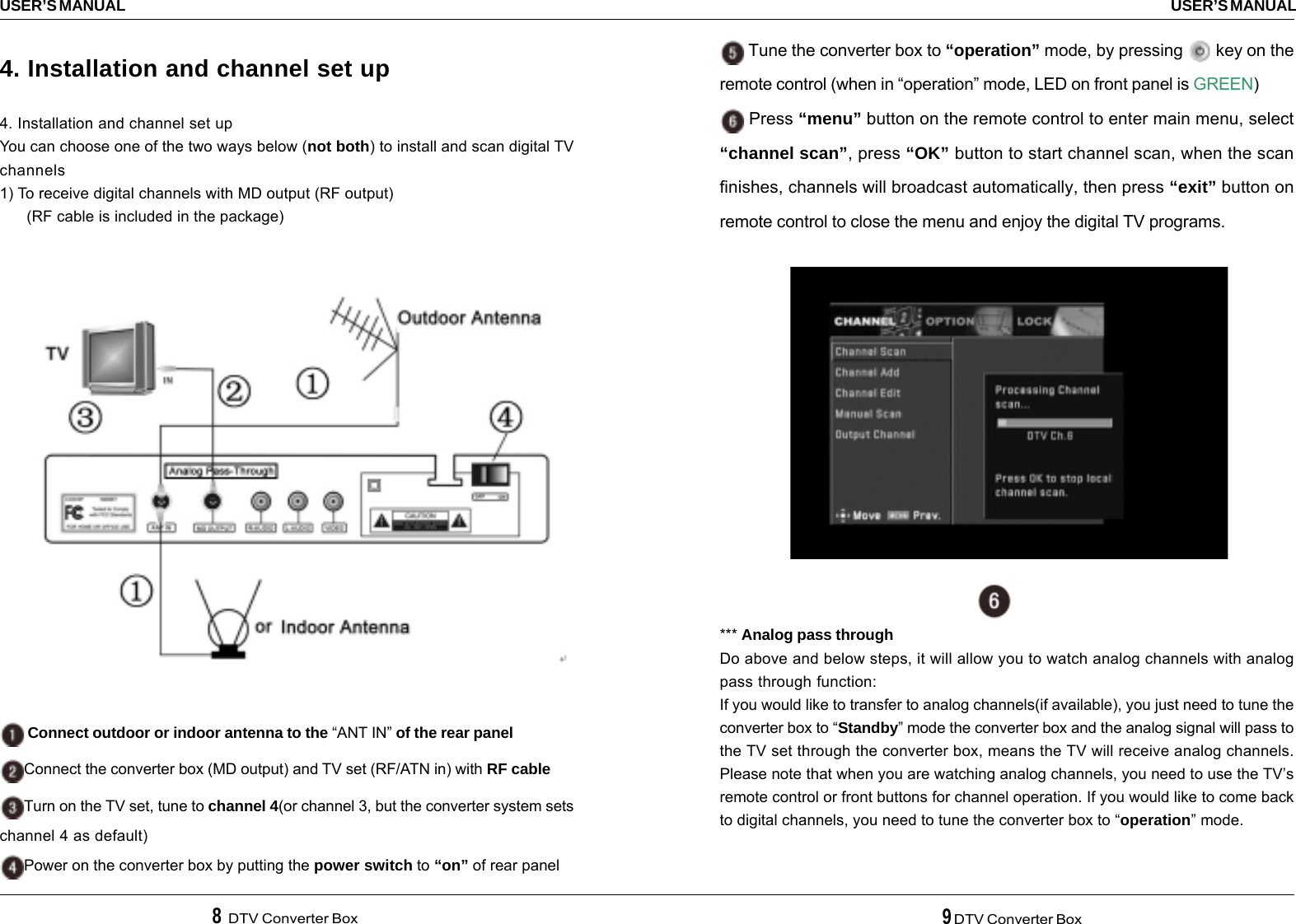 8  DTV Converter Box 9 DTV Converter BoxUSER’S MANUALUSER’S MANUAL4. Installation and channel set up4. Installation and channel set upYou can choose one of the two ways below (not both) to install and scan digital TVchannels1) To receive digital channels with MD output (RF output)      (RF cable is included in the package) Connect outdoor or indoor antenna to the “ANT IN” of the rear panelConnect the converter box (MD output) and TV set (RF/ATN in) with RF cableTurn on the TV set, tune to channel 4(or channel 3, but the converter system setschannel 4 as default)Power on the converter box by putting the power switch to “on” of rear panel Tune the converter box to “operation” mode, by pressing   key on theremote control (when in “operation” mode, LED on front panel is GREEN) Press “menu” button on the remote control to enter main menu, select“channel scan”, press “OK” button to start channel scan, when the scanfinishes, channels will broadcast automatically, then press “exit” button onremote control to close the menu and enjoy the digital TV programs.*** Analog pass throughDo above and below steps, it will allow you to watch analog channels with analogpass through function:If you would like to transfer to analog channels(if available), you just need to tune theconverter box to “Standby” mode the converter box and the analog signal will pass tothe TV set through the converter box, means the TV will receive analog channels.Please note that when you are watching analog channels, you need to use the TV’sremote control or front buttons for channel operation. If you would like to come backto digital channels, you need to tune the converter box to “operation” mode.