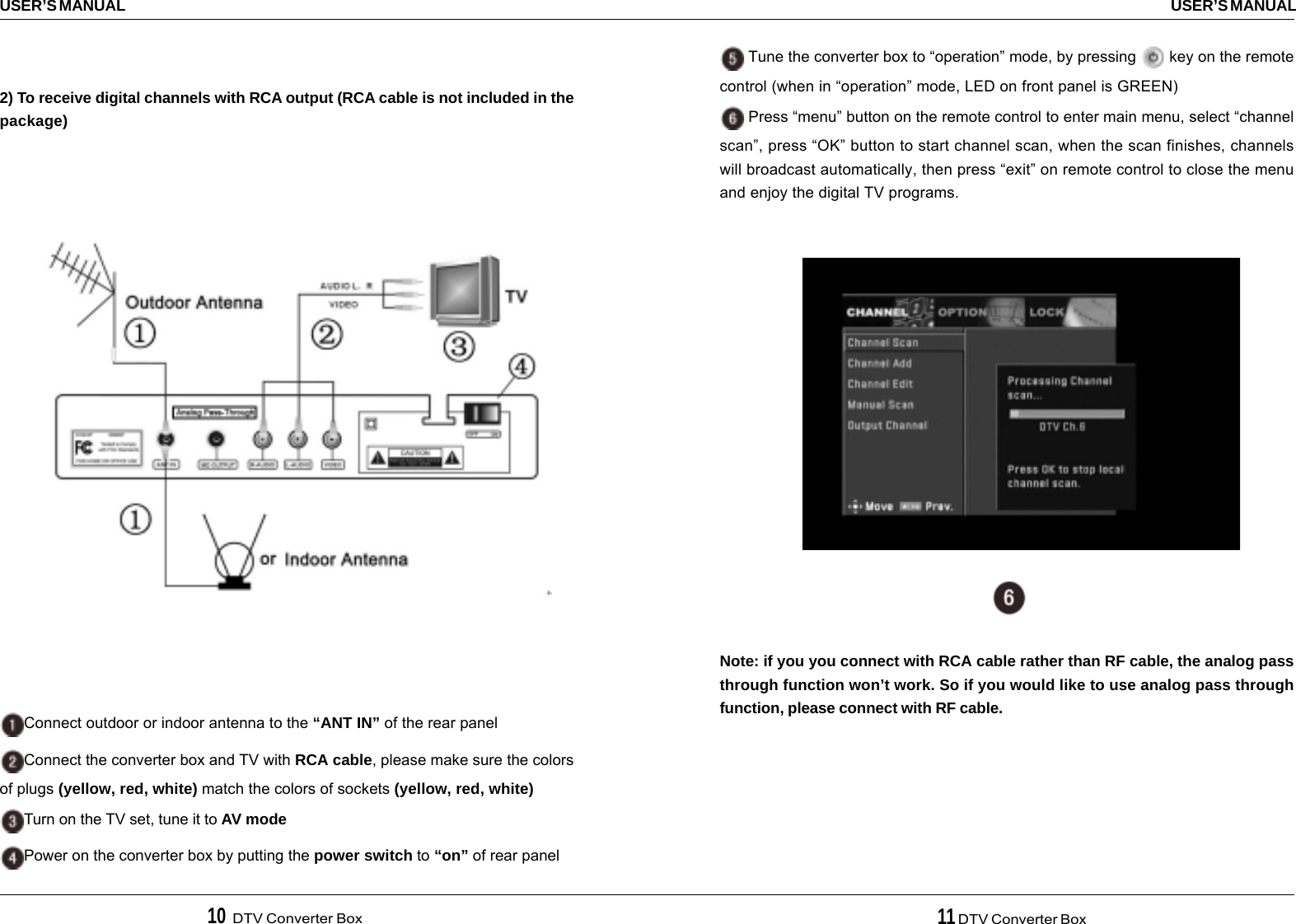 10  DTV Converter Box 11 DTV Converter BoxUSER’S MANUALUSER’S MANUAL2) To receive digital channels with RCA output (RCA cable is not included in thepackage)Connect outdoor or indoor antenna to the “ANT IN” of the rear panelConnect the converter box and TV with RCA cable, please make sure the colorsof plugs (yellow, red, white) match the colors of sockets (yellow, red, white)Turn on the TV set, tune it to AV modePower on the converter box by putting the power switch to “on” of rear panel Tune the converter box to “operation” mode, by pressing   key on the remotecontrol (when in “operation” mode, LED on front panel is GREEN) Press “menu” button on the remote control to enter main menu, select “channelscan”, press “OK” button to start channel scan, when the scan finishes, channelswill broadcast automatically, then press “exit” on remote control to close the menuand enjoy the digital TV programs.Note: if you you connect with RCA cable rather than RF cable, the analog passthrough function won’t work. So if you would like to use analog pass throughfunction, please connect with RF cable.