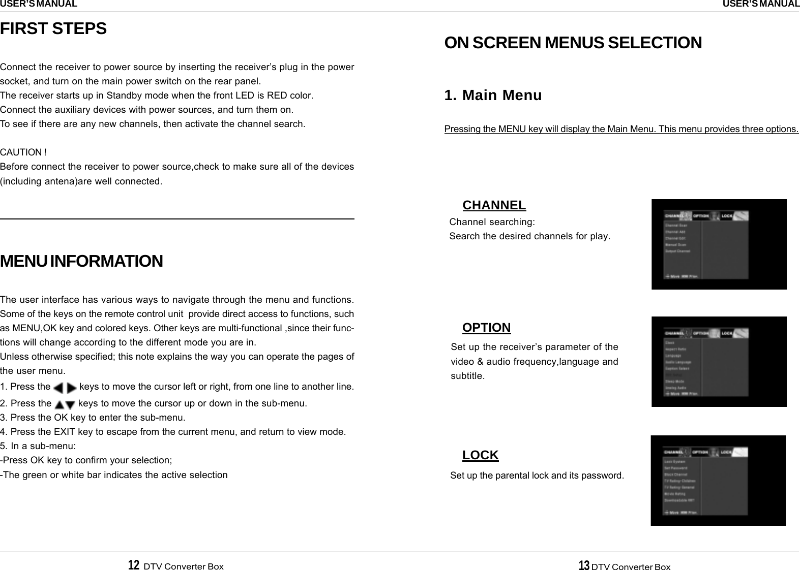 12  DTV Converter Box 13 DTV Converter BoxUSER’S MANUALUSER’S MANUALON SCREEN MENUS SELECTION1. Main MenuPressing the MENU key will display the Main Menu. This menu provides three options.CHANNELOPTIONLOCKChannel searching:Search the desired channels for play.Set up the receiver’s parameter of thevideo &amp; audio frequency,language andsubtitle.Set up the parental lock and its password.FIRST STEPSConnect the receiver to power source by inserting the receiver’s plug in the powersocket, and turn on the main power switch on the rear panel.The receiver starts up in Standby mode when the front LED is RED color.Connect the auxiliary devices with power sources, and turn them on.To see if there are any new channels, then activate the channel search.CAUTION !Before connect the receiver to power source,check to make sure all of the devices(including antena)are well connected.MENU INFORMATIONThe user interface has various ways to navigate through the menu and functions.Some of the keys on the remote control unit  provide direct access to functions, suchas MENU,OK key and colored keys. Other keys are multi-functional ,since their func-tions will change according to the different mode you are in.Unless otherwise specified; this note explains the way you can operate the pages ofthe user menu.1. Press the    keys to move the cursor left or right, from one line to another line.2. Press the   keys to move the cursor up or down in the sub-menu.3. Press the OK key to enter the sub-menu.4. Press the EXIT key to escape from the current menu, and return to view mode.5. In a sub-menu:-Press OK key to confirm your selection;-The green or white bar indicates the active selection