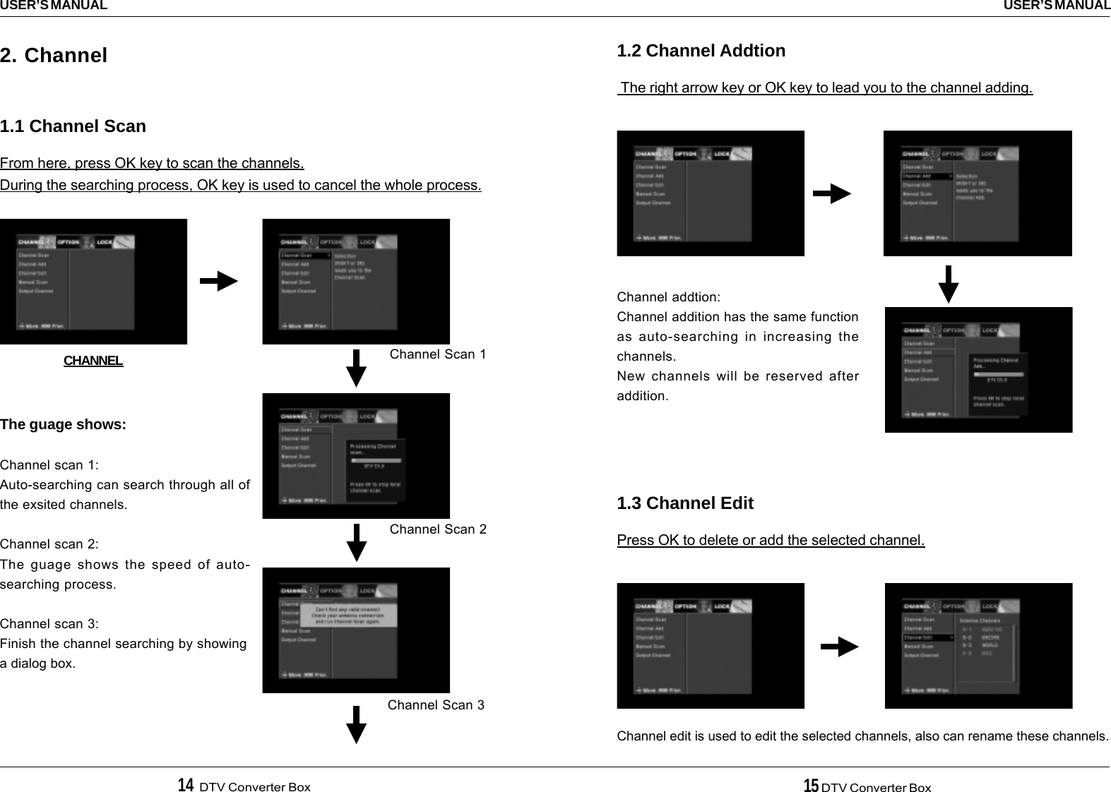 14  DTV Converter Box 15 DTV Converter BoxUSER’S MANUALUSER’S MANUAL1.2 Channel Addtion The right arrow key or OK key to lead you to the channel adding.1.3 Channel EditPress OK to delete or add the selected channel.Channel addtion:Channel addition has the same functionas auto-searching in increasing thechannels.New channels will be reserved afteraddition.Channel edit is used to edit the selected channels, also can rename these channels.2. Channel1.1 Channel ScanFrom here, press OK key to scan the channels.During the searching process, OK key is used to cancel the whole process.CHANNEL Channel Scan 1Channel Scan 2Channel Scan 3The guage shows:Channel scan 1:Auto-searching can search through all ofthe exsited channels.Channel scan 2:The guage shows the speed of auto-searching process.Channel scan 3:Finish the channel searching by showinga dialog box.