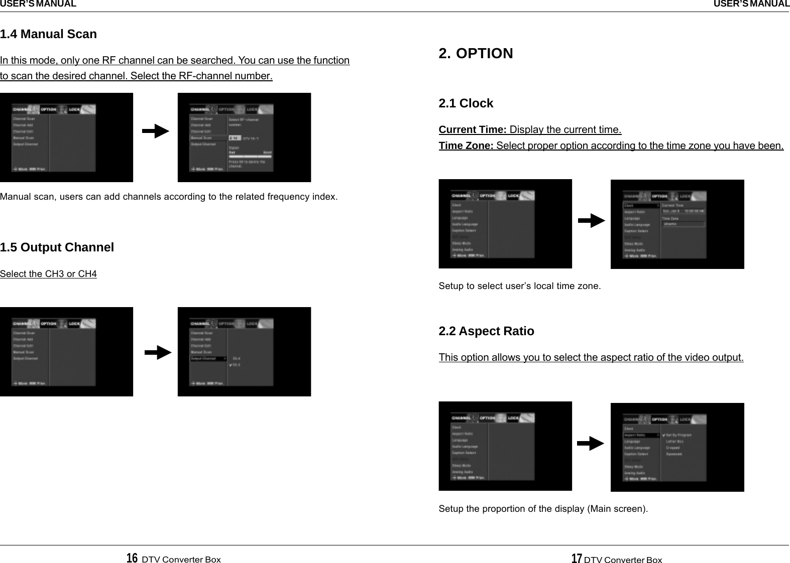 16  DTV Converter Box 17 DTV Converter BoxUSER’S MANUALUSER’S MANUAL2. OPTION2.1 ClockCurrent Time: Display the current time.Time Zone: Select proper option according to the time zone you have been.2.2 Aspect RatioThis option allows you to select the aspect ratio of the video output.Setup to select user’s local time zone.Setup the proportion of the display (Main screen).1.4 Manual ScanIn this mode, only one RF channel can be searched. You can use the functionto scan the desired channel. Select the RF-channel number.1.5 Output ChannelSelect the CH3 or CH4Manual scan, users can add channels according to the related frequency index.