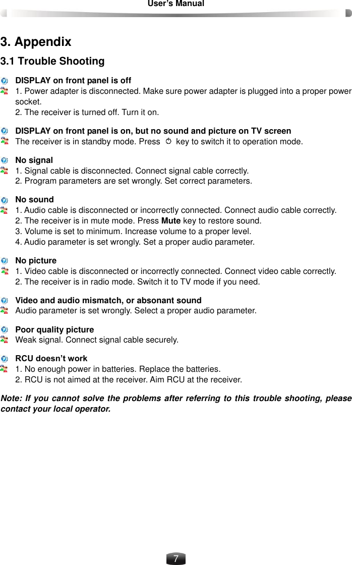 User’s Manual    7 3. Appendix 3.1 Trouble Shooting DISPLAY on front panel is off 1. Power adapter is disconnected. Make sure power adapter is plugged into a proper power socket. 2. The receiver is turned off. Turn it on. DISPLAY on front panel is on, but no sound and picture on TV screen The receiver is in standby mode. Press   key to switch it to operation mode. No signal 1. Signal cable is disconnected. Connect signal cable correctly. 2. Program parameters are set wrongly. Set correct parameters. No sound 1. Audio cable is disconnected or incorrectly connected. Connect audio cable correctly. 2. The receiver is in mute mode. Press Mute key to restore sound. 3. Volume is set to minimum. Increase volume to a proper level. 4. Audio parameter is set wrongly. Set a proper audio parameter. No picture 1. Video cable is disconnected or incorrectly connected. Connect video cable correctly. 2. The receiver is in radio mode. Switch it to TV mode if you need. Video and audio mismatch, or absonant sound Audio parameter is set wrongly. Select a proper audio parameter. Poor quality picture Weak signal. Connect signal cable securely. RCU doesn’t work 1. No enough power in batteries. Replace the batteries. 2. RCU is not aimed at the receiver. Aim RCU at the receiver. Note: If you cannot solve the problems after referring to this trouble shooting, please contact your local operator. 