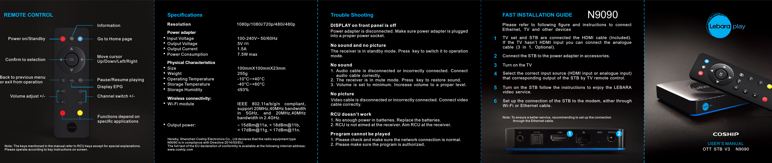 USER’S MANUALOTT  STB  V3     N9090Power on/StandbyInformationGo to Home pageFunctions depend on speciﬁc applicationsMove cursor Up/Down/Left/RightPause/Resume playingChannel switch +/-Conﬁrm to selectionBack to previous menu or exit from operationVolume adjust +/-Display EPGREMOTE CONTROLNote: The keys mentioned in the manual refer to RCU keys except for special explanations.Please operate according to key instructions on screen.Trouble Shooting FAST INSTALLATION GUIDEDISPLAY on front panel is offPower adapter is disconnected. Make sure power adapter is plugged into a proper power socket.No sound and no pictureThe receiver is in standby mode. Press  key to switch it to operation mode.No sound1.  Audio  cable  is  disconnected  or  incorrectly  connected.  Connect      audio  cable  correctly.2.  The  receiver  is  in  mute  mode.  Press   key  to  restore  sound.3.  Volume  is  set  to  minimum.  Increase  volume  to  a  proper  level.No pictureVideo cable is disconnected or incorrectly connected. Connect video cable correctly.RCU doesn’t work1. No enough power in batteries. Replace the batteries.2. RCU is not aimed at the receiver. Aim RCU at the receiver.Program cannot be played1. Please check and make sure the network connection is normal.2. Please make sure the program is authorized.Please  refer  to  following  ﬁgure  and  instructions  to  connect Ethernet,  TV  and  other  devicesTV  set  and  STB  are  connected  the  HDMI  cable  (Included). If  the  TV  hasn’t  HDMI  input  you  can  connect  the  analogue cable  (3  in  1,  Optional).Connect the STB to the power adapter in accessories.Turn on the TVSelect  the  correct  input  source  (HDMI  input  or  analogue  input) that  corresponding  output  of  the  STB  by TV  remote  control.Turn  on  the  STB  follow  the  instructions  to  enjoy  the  LEBARA video  service.Set up  the connection of  the STB  to  the modem,  either throughWi-Fi or  Ethernet  cable.123456Note: To ensure a better service, recommending to set up the connection             through the Ethernet cable.12ResolutionSpeciﬁcationsInput VoltagePower adapterOutput VoltageOutput CurrentPower Consumption1080p/1080i/720p/480i/480p   100-240V~ 50/60Hz1.5A7.5W maxSize Physical CharacteristicsWeight 100mmX100mmX23mm255g Wi-Fi module Wireless connectivity:IEEE  802.11a/b/g/n  compliant, Operating Temperature  -10°C~+40°CStorage Temperature  -40°C~+60°C Storage Humidity  ≤93%Hereby, Shenzhen Coship Electronics Co., Ltd declares that the radio equipment type N9090 is in compliance with Directive 2014/53/EU. The full text of the EU declaration of conformity is available at the following internet address:www.coship.comOutput power:   &lt;15dBm@11a, &lt; 18dBm@11b,&lt; 17dBm@11g, &lt; 17dBm@11n.support 20MHz,40MHz bandwidth bandwidth in 2.4GHz.in  5GHz,  and  20MHz,40MHz  5V N9090