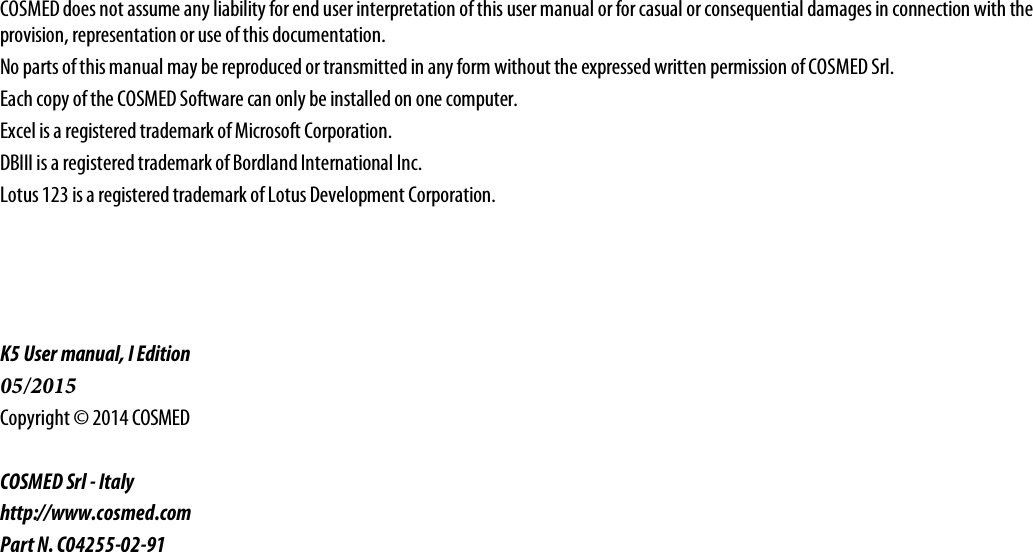 COSMED does not assume any liability for end user interpretation of this user manual or for casual or consequential damages in connection with the provision, representation or use of this documentation. No parts of this manual may be reproduced or transmitted in any form without the expressed written permission of COSMED Srl. Each copy of the COSMED Software can only be installed on one computer. Excel is a registered trademark of Microsoft Corporation. DBIII is a registered trademark of Bordland International Inc. Lotus 123 is a registered trademark of Lotus Development Corporation. K5 User manual, I Edition 05/2015 Copyright © 2014 COSMED COSMED Srl - Italy http://www.cosmed.com Part N. C04255-02-91 