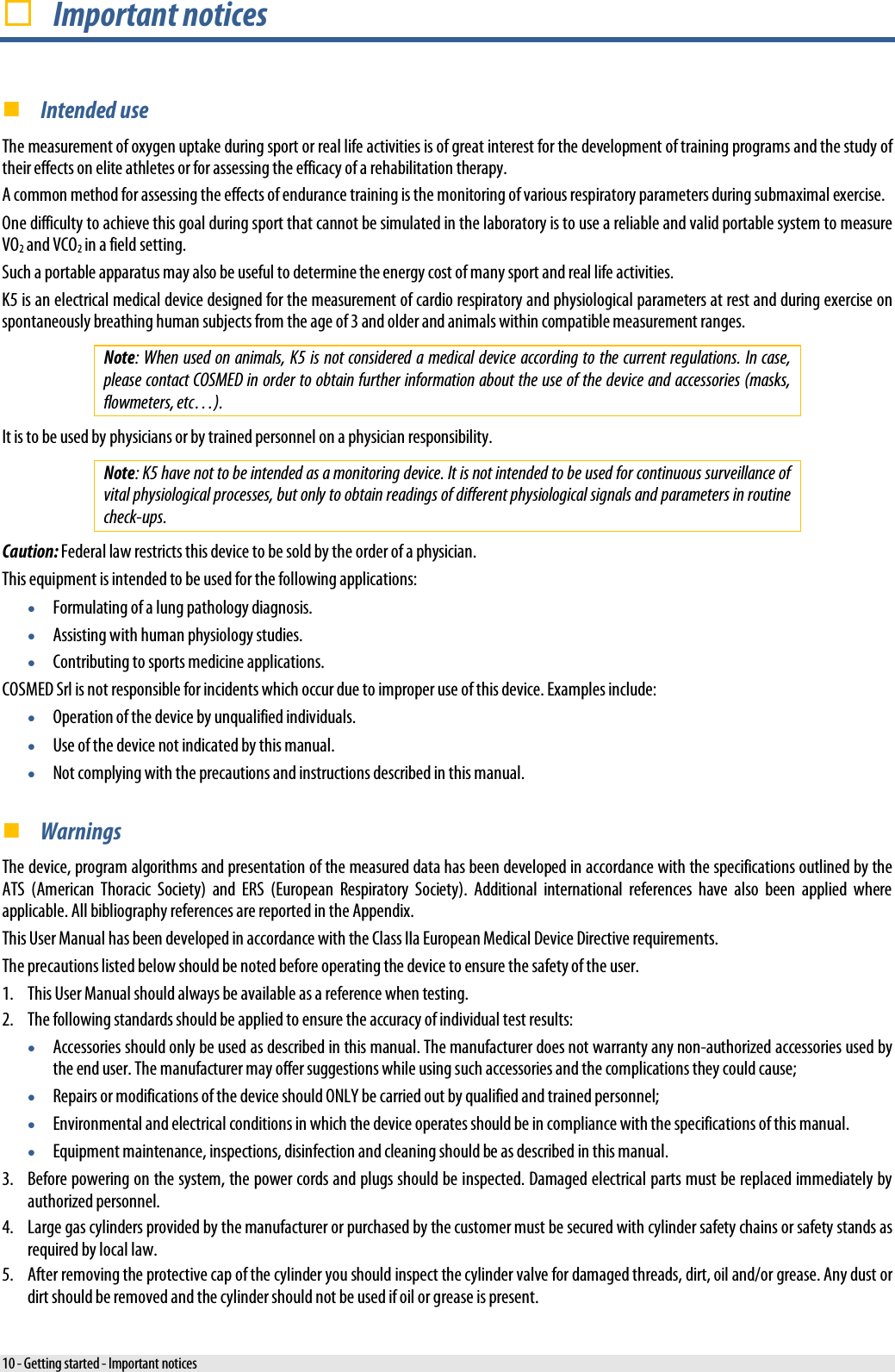   Important notices  Intended use The measurement of oxygen uptake during sport or real life activities is of great interest for the development of training programs and the study of their effects on elite athletes or for assessing the efficacy of a rehabilitation therapy. A common method for assessing the effects of endurance training is the monitoring of various respiratory parameters during submaximal exercise. One difficulty to achieve this goal during sport that cannot be simulated in the laboratory is to use a reliable and valid portable system to measure VO2 and VCO2 in a field setting. Such a portable apparatus may also be useful to determine the energy cost of many sport and real life activities. K5 is an electrical medical device designed for the measurement of cardio respiratory and physiological parameters at rest and during exercise on spontaneously breathing human subjects from the age of 3 and older and animals within compatible measurement ranges. Note: When used on animals, K5 is not considered a medical device according to the current regulations. In case, please contact COSMED in order to obtain further information about the use of the device and accessories (masks, flowmeters, etc…). It is to be used by physicians or by trained personnel on a physician responsibility. Note: K5 have not to be intended as a monitoring device. It is not intended to be used for continuous surveillance of vital physiological processes, but only to obtain readings of different physiological signals and parameters in routine check-ups. Caution: Federal law restricts this device to be sold by the order of a physician. This equipment is intended to be used for the following applications: • Formulating of a lung pathology diagnosis. • Assisting with human physiology studies. • Contributing to sports medicine applications. COSMED Srl is not responsible for incidents which occur due to improper use of this device. Examples include: • Operation of the device by unqualified individuals. • Use of the device not indicated by this manual. • Not complying with the precautions and instructions described in this manual.  Warnings The device, program algorithms and presentation of the measured data has been developed in accordance with the specifications outlined by the ATS (American Thoracic Society) and ERS (European Respiratory Society). Additional international references have also been applied where applicable. All bibliography references are reported in the Appendix. This User Manual has been developed in accordance with the Class IIa European Medical Device Directive requirements.  The precautions listed below should be noted before operating the device to ensure the safety of the user. 1. This User Manual should always be available as a reference when testing. 2. The following standards should be applied to ensure the accuracy of individual test results: • Accessories should only be used as described in this manual. The manufacturer does not warranty any non-authorized accessories used by the end user. The manufacturer may offer suggestions while using such accessories and the complications they could cause; • Repairs or modifications of the device should ONLY be carried out by qualified and trained personnel; • Environmental and electrical conditions in which the device operates should be in compliance with the specifications of this manual. • Equipment maintenance, inspections, disinfection and cleaning should be as described in this manual. 3. Before powering on the system, the power cords and plugs should be inspected. Damaged electrical parts must be replaced immediately by authorized personnel. 4. Large gas cylinders provided by the manufacturer or purchased by the customer must be secured with cylinder safety chains or safety stands as required by local law. 5. After removing the protective cap of the cylinder you should inspect the cylinder valve for damaged threads, dirt, oil and/or grease. Any dust or dirt should be removed and the cylinder should not be used if oil or grease is present. 10 - Getting started - Important notices 