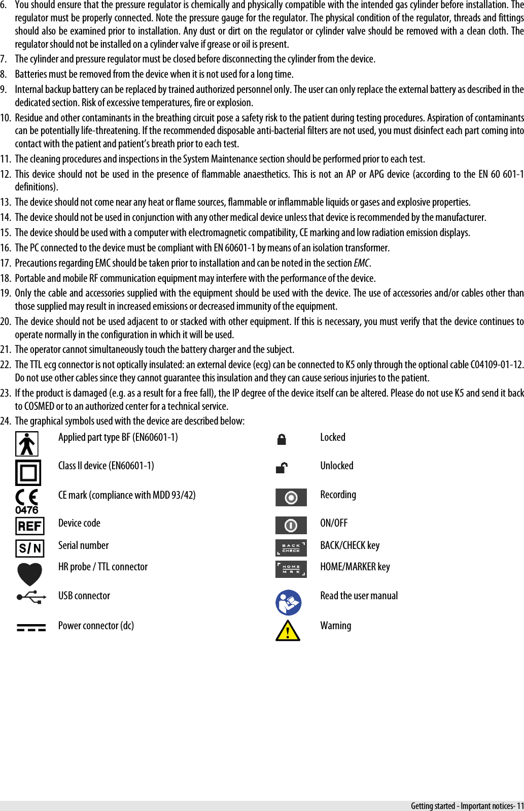  6. You should ensure that the pressure regulator is chemically and physically compatible with the intended gas cylinder before installation. The regulator must be properly connected. Note the pressure gauge for the regulator. The physical condition of the regulator, threads and fittings should also be examined prior to installation. Any dust or dirt on the regulator or cylinder valve should be removed with a clean cloth. The regulator should not be installed on a cylinder valve if grease or oil is present. 7. The cylinder and pressure regulator must be closed before disconnecting the cylinder from the device. 8. Batteries must be removed from the device when it is not used for a long time. 9. Internal backup battery can be replaced by trained authorized personnel only. The user can only replace the external battery as described in the dedicated section. Risk of excessive temperatures, fire or explosion. 10. Residue and other contaminants in the breathing circuit pose a safety risk to the patient during testing procedures. Aspiration of contaminants can be potentially life-threatening. If the recommended disposable anti-bacterial filters are not used, you must disinfect each part coming into contact with the patient and patient’s breath prior to each test. 11. The cleaning procedures and inspections in the System Maintenance section should be performed prior to each test. 12. This device should not be used in the presence of flammable anaesthetics. This is not an AP or APG device (according to the EN 60 601-1 definitions). 13. The device should not come near any heat or flame sources, flammable or inflammable liquids or gases and explosive properties. 14. The device should not be used in conjunction with any other medical device unless that device is recommended by the manufacturer. 15. The device should be used with a computer with electromagnetic compatibility, CE marking and low radiation emission displays. 16. The PC connected to the device must be compliant with EN 60601-1 by means of an isolation transformer. 17. Precautions regarding EMC should be taken prior to installation and can be noted in the section EMC. 18. Portable and mobile RF communication equipment may interfere with the performance of the device. 19. Only the cable and accessories supplied with the equipment should be used with the device. The use of accessories and/or cables other than those supplied may result in increased emissions or decreased immunity of the equipment. 20. The device should not be used adjacent to or stacked with other equipment. If this is necessary, you must verify that the device continues to operate normally in the configuration in which it will be used. 21. The operator cannot simultaneously touch the battery charger and the subject. 22. The TTL ecg connector is not optically insulated: an external device (ecg) can be connected to K5 only through the optional cable C04109-01-12. Do not use other cables since they cannot guarantee this insulation and they can cause serious injuries to the patient. 23. If the product is damaged (e.g. as a result for a free fall), the IP degree of the device itself can be altered. Please do not use K5 and send it back to COSMED or to an authorized center for a technical service. 24. The graphical symbols used with the device are described below:  Applied part type BF (EN60601-1)  Locked  Class II device (EN60601-1)  Unlocked  CE mark (compliance with MDD 93/42)  Recording  Device code  ON/OFF / Serial number  BACK/CHECK key  HR probe / TTL connector  HOME/MARKER key  USB connector  Read the user manual  Power connector (dc)  Warning  Getting started - Important notices- 11 