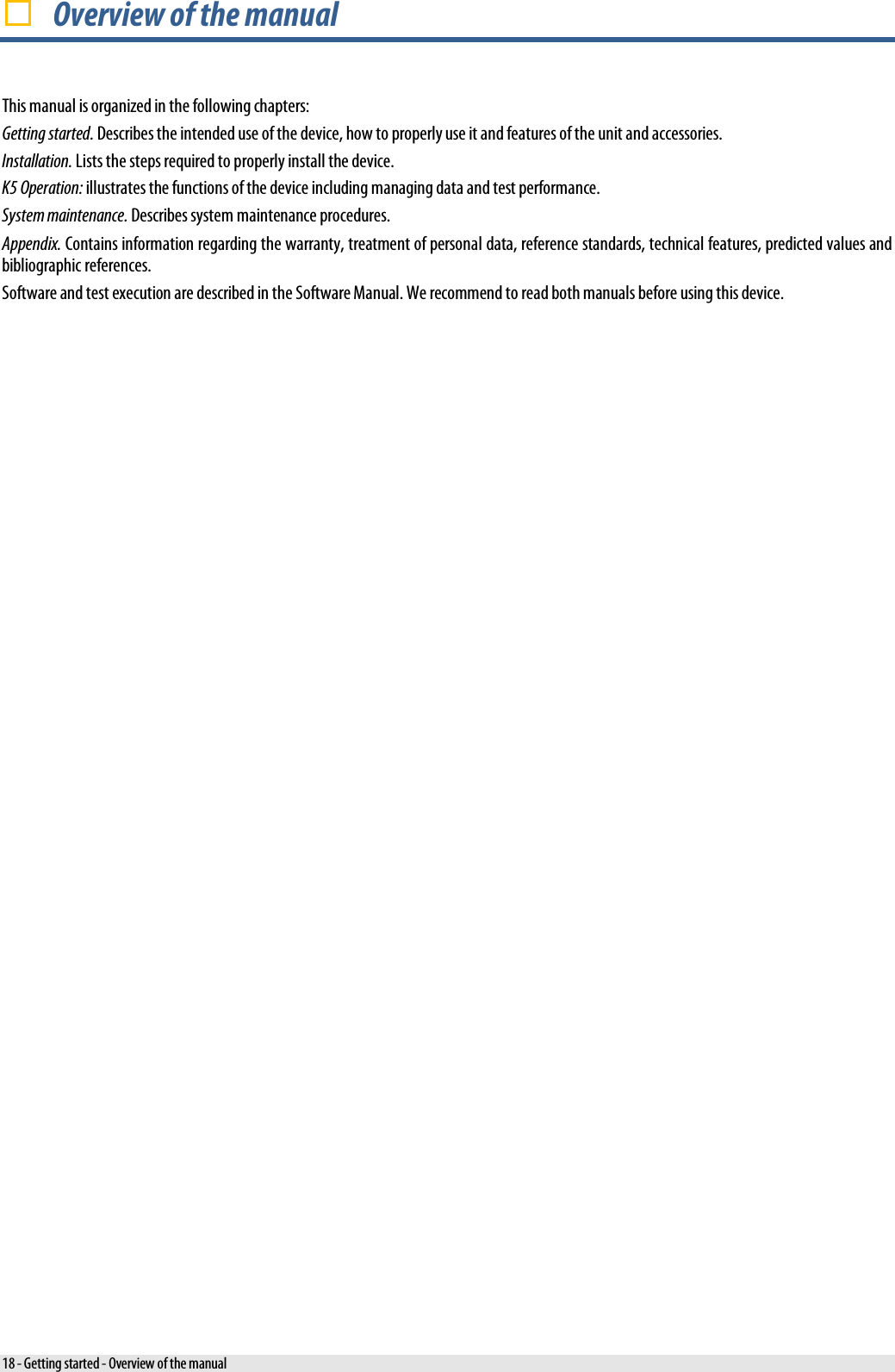   Overview of the manual This manual is organized in the following chapters: Getting started. Describes the intended use of the device, how to properly use it and features of the unit and accessories. Installation. Lists the steps required to properly install the device. K5 Operation: illustrates the functions of the device including managing data and test performance. System maintenance. Describes system maintenance procedures. Appendix. Contains information regarding the warranty, treatment of personal data, reference standards, technical features, predicted values and bibliographic references. Software and test execution are described in the Software Manual. We recommend to read both manuals before using this device. 18 - Getting started - Overview of the manual 