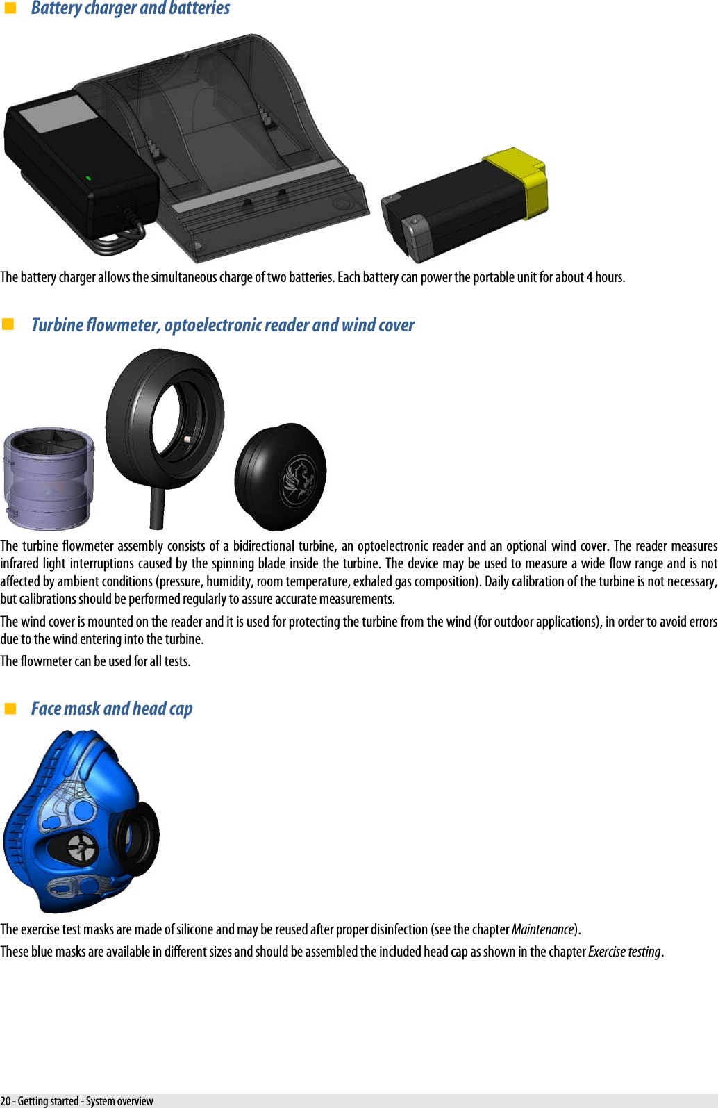  Battery charger and batteries    The battery charger allows the simultaneous charge of two batteries. Each battery can power the portable unit for about 4 hours.  Turbine flowmeter, optoelectronic reader and wind cover      The turbine flowmeter assembly consists of a bidirectional turbine, an optoelectronic reader and an optional wind cover. The reader measures infrared light interruptions caused by the spinning blade inside the turbine. The device may be used to measure a wide flow range and is not affected by ambient conditions (pressure, humidity, room temperature, exhaled gas composition). Daily calibration of the turbine is not necessary, but calibrations should be performed regularly to assure accurate measurements. The wind cover is mounted on the reader and it is used for protecting the turbine from the wind (for outdoor applications), in order to avoid errors due to the wind entering into the turbine. The flowmeter can be used for all tests.  Face mask and head cap  The exercise test masks are made of silicone and may be reused after proper disinfection (see the chapter Maintenance). These blue masks are available in different sizes and should be assembled the included head cap as shown in the chapter Exercise testing. 20 - Getting started - System overview 
