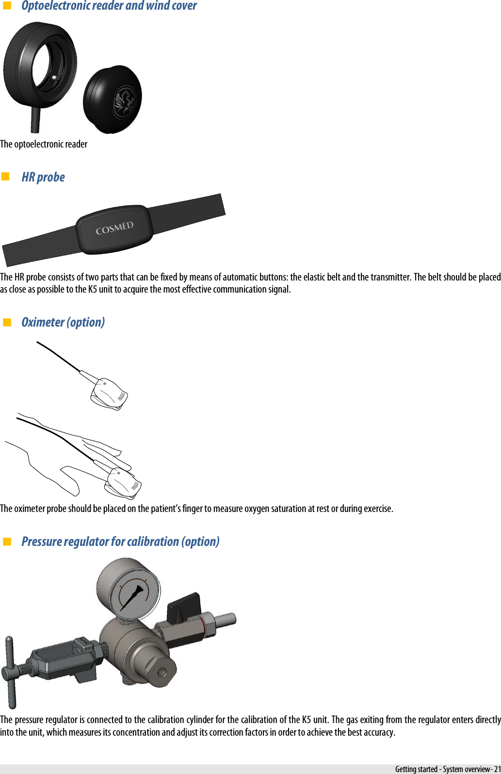   Optoelectronic reader and wind cover    The optoelectronic reader  HR probe  The HR probe consists of two parts that can be fixed by means of automatic buttons: the elastic belt and the transmitter. The belt should be placed as close as possible to the K5 unit to acquire the most effective communication signal.  Oximeter (option)  The oximeter probe should be placed on the patient’s finger to measure oxygen saturation at rest or during exercise.  Pressure regulator for calibration (option)  The pressure regulator is connected to the calibration cylinder for the calibration of the K5 unit. The gas exiting from the regulator enters directly into the unit, which measures its concentration and adjust its correction factors in order to achieve the best accuracy.  Getting started - System overview- 21 