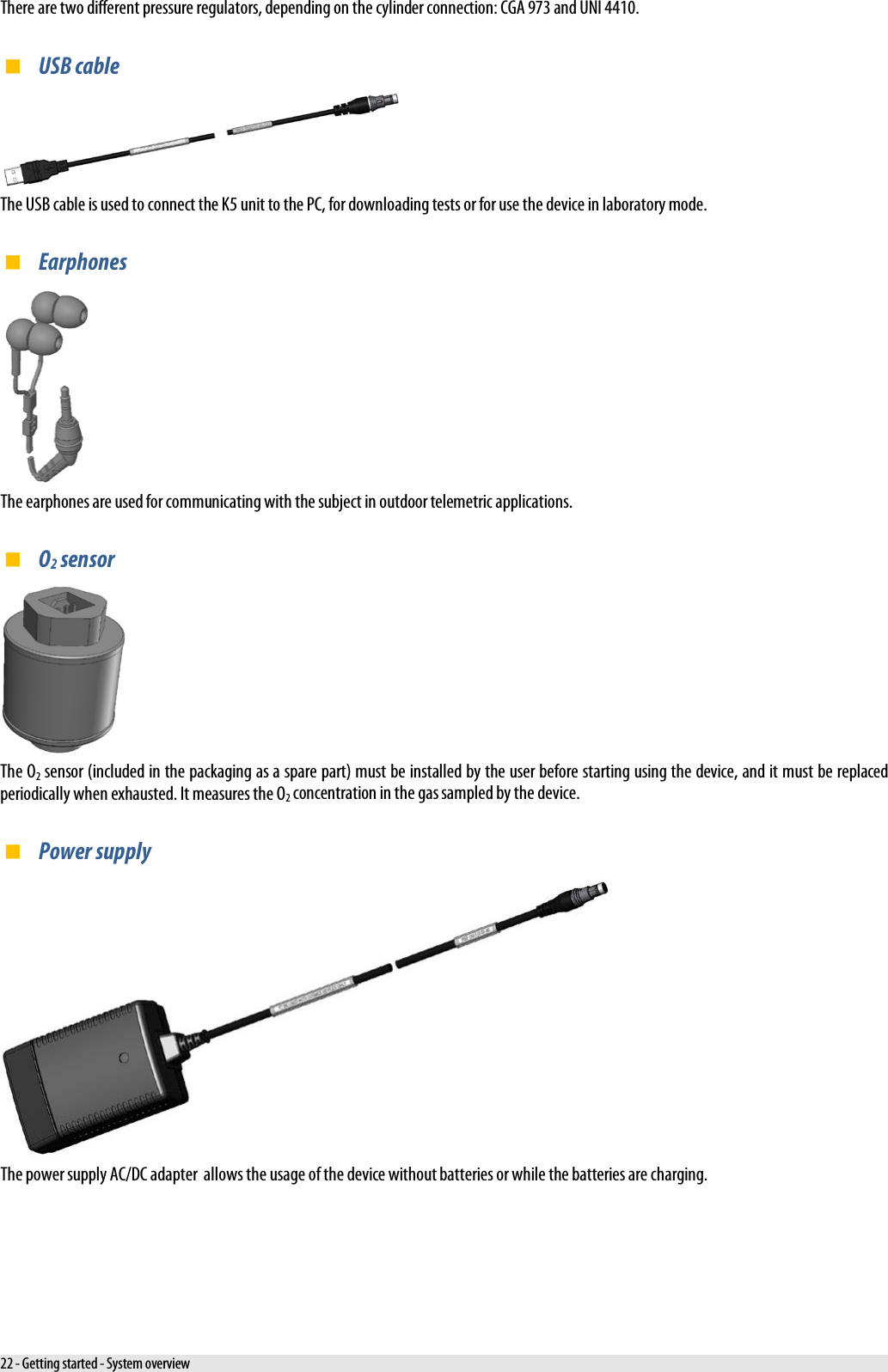  There are two different pressure regulators, depending on the cylinder connection: CGA 973 and UNI 4410.  USB cable  The USB cable is used to connect the K5 unit to the PC, for downloading tests or for use the device in laboratory mode.  Earphones  The earphones are used for communicating with the subject in outdoor telemetric applications.  O2 sensor  The O2 sensor (included in the packaging as a spare part) must be installed by the user before starting using the device, and it must be replaced periodically when exhausted. It measures the O2 concentration in the gas sampled by the device.  Power supply  The power supply AC/DC adapter  allows the usage of the device without batteries or while the batteries are charging. 22 - Getting started - System overview 