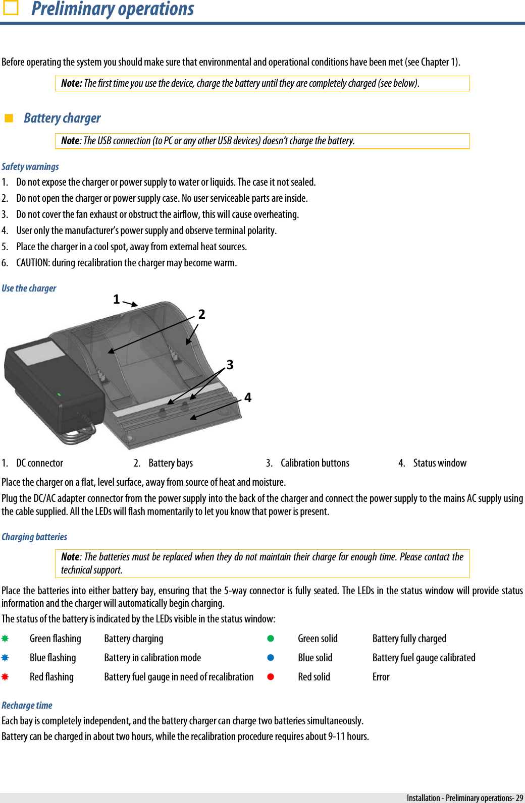   Preliminary operations Before operating the system you should make sure that environmental and operational conditions have been met (see Chapter 1). Note: The first time you use the device, charge the battery until they are completely charged (see below).  Battery charger Note: The USB connection (to PC or any other USB devices) doesn’t charge the battery. Safety warnings 1. Do not expose the charger or power supply to water or liquids. The case it not sealed. 2. Do not open the charger or power supply case. No user serviceable parts are inside. 3. Do not cover the fan exhaust or obstruct the airflow, this will cause overheating. 4. User only the manufacturer’s power supply and observe terminal polarity. 5. Place the charger in a cool spot, away from external heat sources. 6. CAUTION: during recalibration the charger may become warm. Use the charger  1. DC connector  2. Battery bays 3. Calibration buttons 4. Status window Place the charger on a flat, level surface, away from source of heat and moisture. Plug the DC/AC adapter connector from the power supply into the back of the charger and connect the power supply to the mains AC supply using the cable supplied. All the LEDs will flash momentarily to let you know that power is present. Charging batteries Note: The batteries must be replaced when they do not maintain their charge for enough time. Please contact the technical support. Place the batteries into either battery bay, ensuring that the 5-way connector is fully seated. The LEDs in the status window will provide status information and the charger will automatically begin charging. The status of the battery is indicated by the LEDs visible in the status window:  Green flashing Battery charging  Green solid Battery fully charged  Blue flashing Battery in calibration mode  Blue solid Battery fuel gauge calibrated  Red flashing Battery fuel gauge in need of recalibration  Red solid Error Recharge time Each bay is completely independent, and the battery charger can charge two batteries simultaneously. Battery can be charged in about two hours, while the recalibration procedure requires about 9-11 hours. 1 2 3 4  Installation - Preliminary operations- 29 