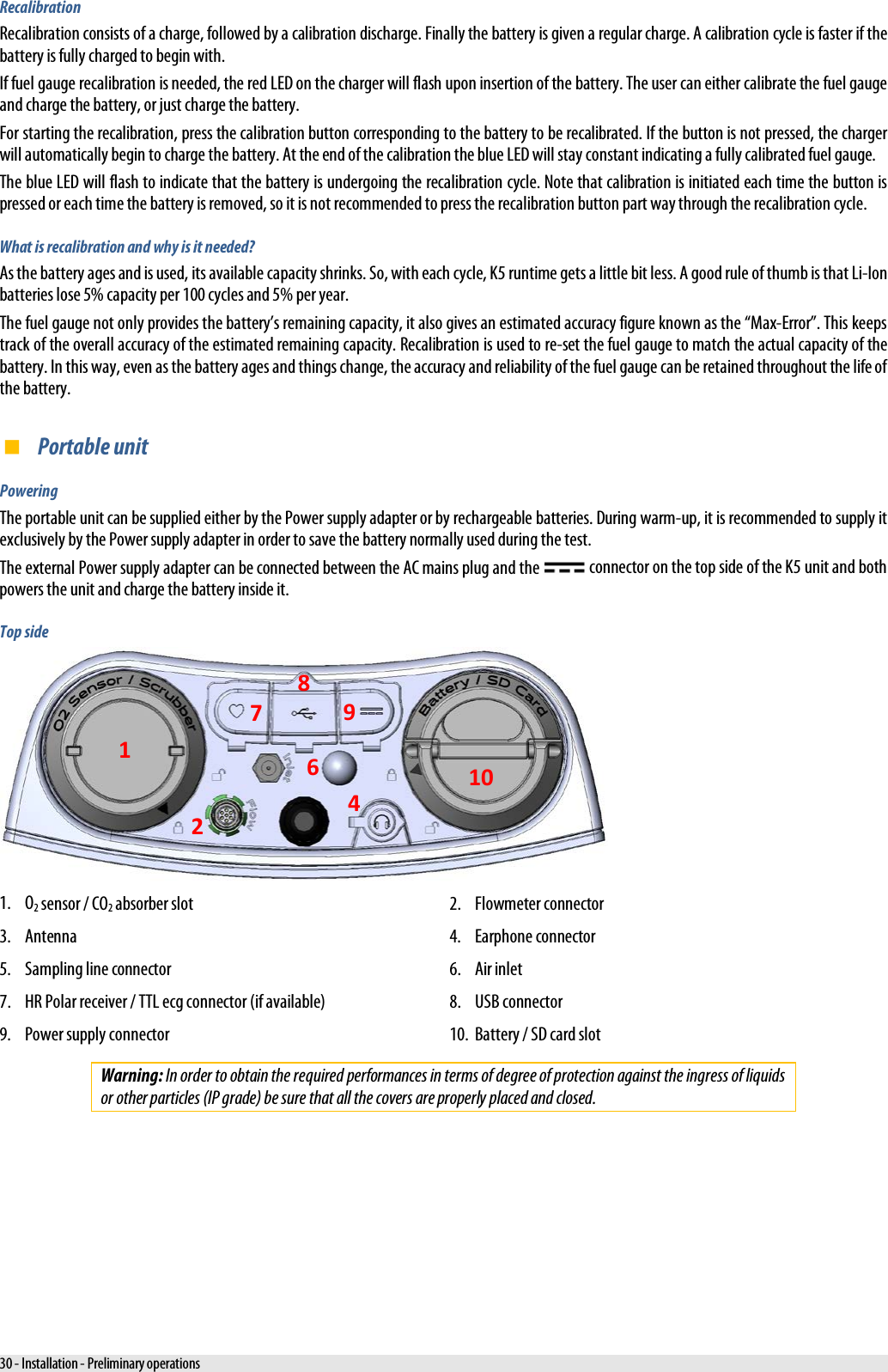  Recalibration Recalibration consists of a charge, followed by a calibration discharge. Finally the battery is given a regular charge. A calibration cycle is faster if the battery is fully charged to begin with. If fuel gauge recalibration is needed, the red LED on the charger will flash upon insertion of the battery. The user can either calibrate the fuel gauge and charge the battery, or just charge the battery. For starting the recalibration, press the calibration button corresponding to the battery to be recalibrated. If the button is not pressed, the charger will automatically begin to charge the battery. At the end of the calibration the blue LED will stay constant indicating a fully calibrated fuel gauge. The blue LED will flash to indicate that the battery is undergoing the recalibration cycle. Note that calibration is initiated each time the button is pressed or each time the battery is removed, so it is not recommended to press the recalibration button part way through the recalibration cycle. What is recalibration and why is it needed? As the battery ages and is used, its available capacity shrinks. So, with each cycle, K5 runtime gets a little bit less. A good rule of thumb is that Li-Ion batteries lose 5% capacity per 100 cycles and 5% per year. The fuel gauge not only provides the battery’s remaining capacity, it also gives an estimated accuracy figure known as the “Max-Error”. This keeps track of the overall accuracy of the estimated remaining capacity. Recalibration is used to re-set the fuel gauge to match the actual capacity of the battery. In this way, even as the battery ages and things change, the accuracy and reliability of the fuel gauge can be retained throughout the life of the battery.  Portable unit Powering The portable unit can be supplied either by the Power supply adapter or by rechargeable batteries. During warm-up, it is recommended to supply it exclusively by the Power supply adapter in order to save the battery normally used during the test. The external Power supply adapter can be connected between the AC mains plug and the   connector on the top side of the K5 unit and both powers the unit and charge the battery inside it. Top side  1. O2 sensor / CO2 absorber slot 2. Flowmeter connector 3. Antenna 4. Earphone connector 5. Sampling line connector 6. Air inlet 7. HR Polar receiver / TTL ecg connector (if available) 8. USB connector 9. Power supply connector 10. Battery / SD card slot Warning: In order to obtain the required performances in terms of degree of protection against the ingress of liquids or other particles (IP grade) be sure that all the covers are properly placed and closed. 1 2  4  6 7 8 9 10 30 - Installation - Preliminary operations 