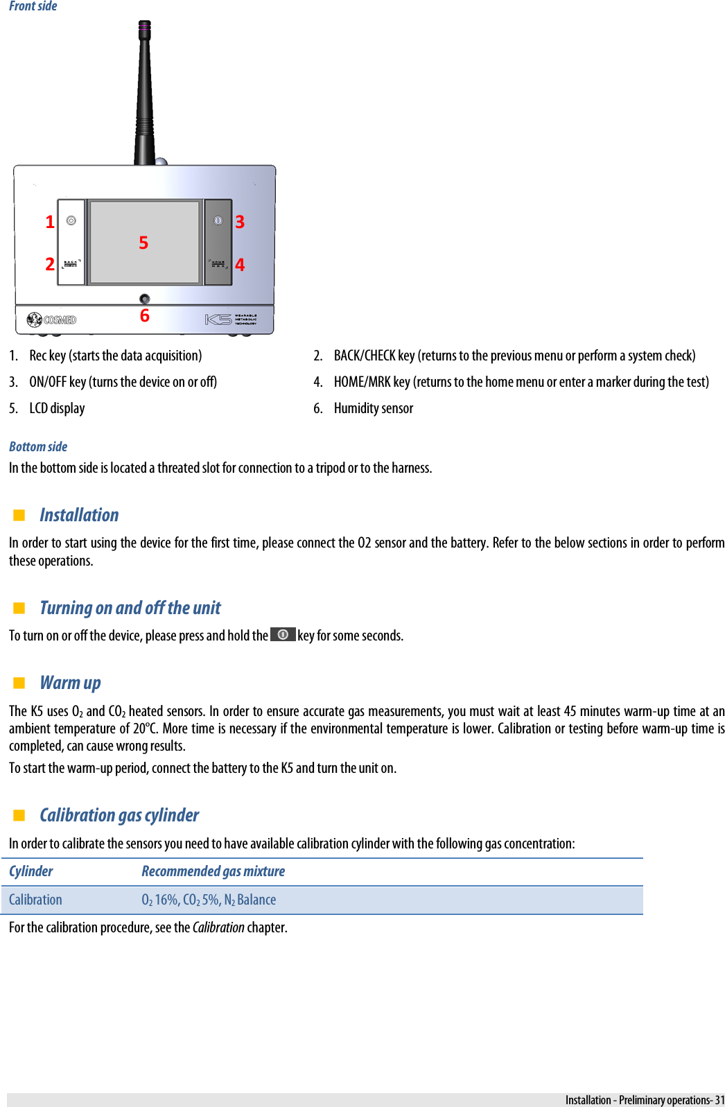  Front side  1. Rec key (starts the data acquisition) 2. BACK/CHECK key (returns to the previous menu or perform a system check) 3. ON/OFF key (turns the device on or off) 4. HOME/MRK key (returns to the home menu or enter a marker during the test) 5. LCD display 6. Humidity sensor Bottom side In the bottom side is located a threated slot for connection to a tripod or to the harness.  Installation In order to start using the device for the first time, please connect the O2 sensor and the battery. Refer to the below sections in order to perform these operations.  Turning on and off the unit To turn on or off the device, please press and hold the   key for some seconds.  Warm up The K5 uses O2 and CO2 heated sensors. In order to ensure accurate gas measurements, you must wait at least 45 minutes warm-up time at an ambient temperature of 20°C. More time is necessary if the environmental temperature is lower. Calibration or testing before warm-up time is completed, can cause wrong results. To start the warm-up period, connect the battery to the K5 and turn the unit on.  Calibration gas cylinder In order to calibrate the sensors you need to have available calibration cylinder with the following gas concentration: Cylinder Recommended gas mixture Calibration  O2 16%, CO2 5%, N2 Balance For the calibration procedure, see the Calibration chapter. 1 2 3 4 5 6  Installation - Preliminary operations- 31 