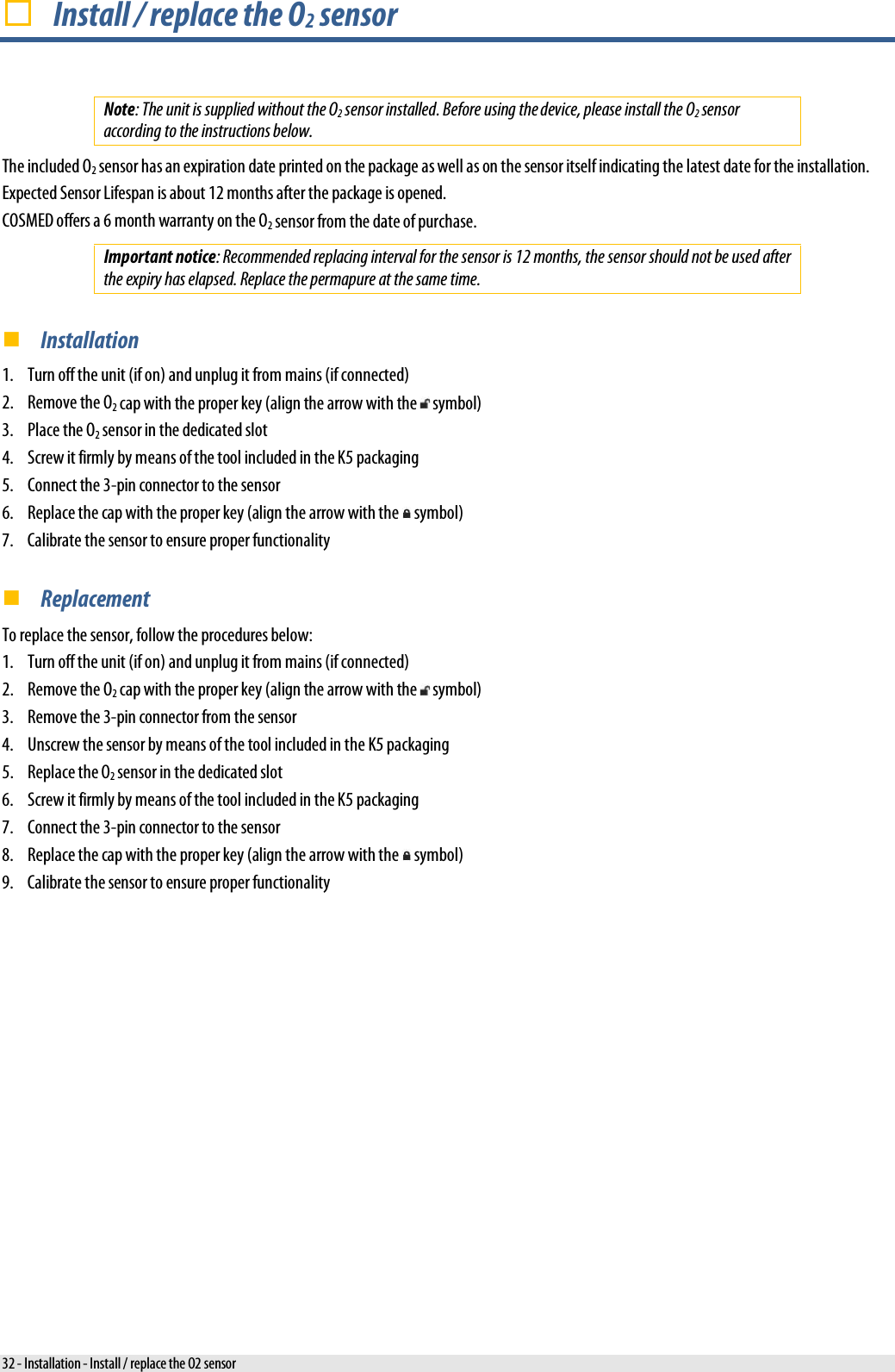   Install / replace the O2 sensor Note: The unit is supplied without the O2 sensor installed. Before using the device, please install the O2 sensor according to the instructions below. The included O2 sensor has an expiration date printed on the package as well as on the sensor itself indicating the latest date for the installation. Expected Sensor Lifespan is about 12 months after the package is opened. COSMED offers a 6 month warranty on the O2 sensor from the date of purchase. Important notice: Recommended replacing interval for the sensor is 12 months, the sensor should not be used after the expiry has elapsed. Replace the permapure at the same time.  Installation 1. Turn off the unit (if on) and unplug it from mains (if connected) 2. Remove the O2 cap with the proper key (align the arrow with the   symbol) 3. Place the O2 sensor in the dedicated slot 4. Screw it firmly by means of the tool included in the K5 packaging 5. Connect the 3-pin connector to the sensor 6. Replace the cap with the proper key (align the arrow with the   symbol) 7. Calibrate the sensor to ensure proper functionality  Replacement To replace the sensor, follow the procedures below: 1. Turn off the unit (if on) and unplug it from mains (if connected) 2. Remove the O2 cap with the proper key (align the arrow with the   symbol) 3. Remove the 3-pin connector from the sensor 4. Unscrew the sensor by means of the tool included in the K5 packaging 5. Replace the O2 sensor in the dedicated slot 6. Screw it firmly by means of the tool included in the K5 packaging 7. Connect the 3-pin connector to the sensor 8. Replace the cap with the proper key (align the arrow with the   symbol) 9. Calibrate the sensor to ensure proper functionality 32 - Installation - Install / replace the O2 sensor 