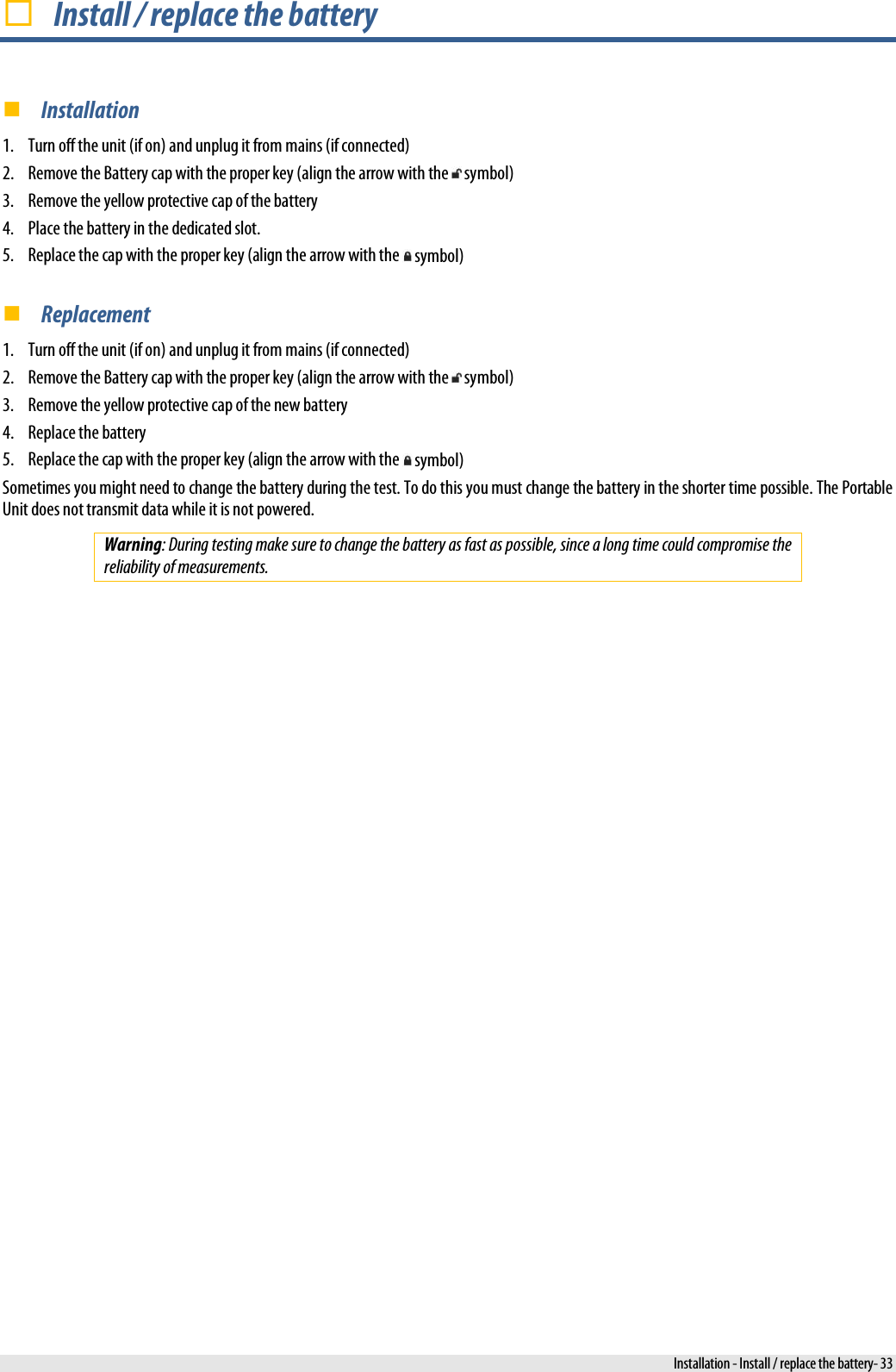   Install / replace the battery  Installation 1. Turn off the unit (if on) and unplug it from mains (if connected) 2. Remove the Battery cap with the proper key (align the arrow with the   symbol) 3. Remove the yellow protective cap of the battery 4. Place the battery in the dedicated slot. 5. Replace the cap with the proper key (align the arrow with the   symbol)  Replacement 1. Turn off the unit (if on) and unplug it from mains (if connected) 2. Remove the Battery cap with the proper key (align the arrow with the   symbol) 3. Remove the yellow protective cap of the new battery 4. Replace the battery 5. Replace the cap with the proper key (align the arrow with the   symbol) Sometimes you might need to change the battery during the test. To do this you must change the battery in the shorter time possible. The Portable Unit does not transmit data while it is not powered. Warning: During testing make sure to change the battery as fast as possible, since a long time could compromise the reliability of measurements.  Installation - Install / replace the battery- 33 