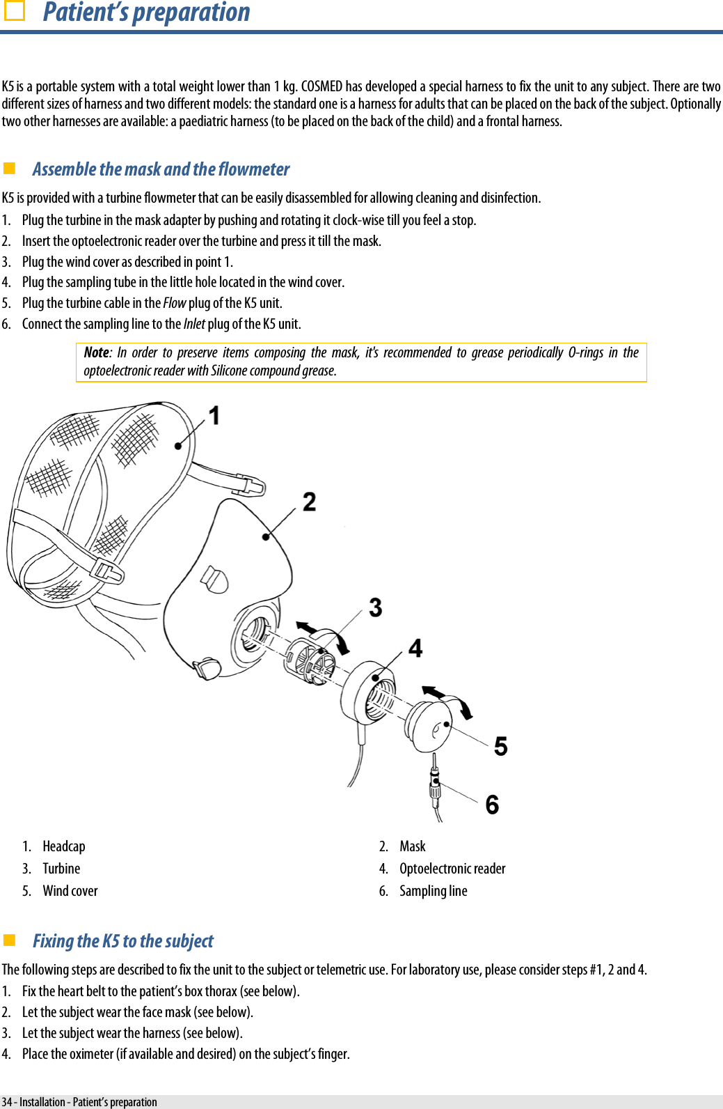   Patient’s preparation K5 is a portable system with a total weight lower than 1 kg. COSMED has developed a special harness to fix the unit to any subject. There are two different sizes of harness and two different models: the standard one is a harness for adults that can be placed on the back of the subject. Optionally two other harnesses are available: a paediatric harness (to be placed on the back of the child) and a frontal harness.  Assemble the mask and the flowmeter K5 is provided with a turbine flowmeter that can be easily disassembled for allowing cleaning and disinfection. 1. Plug the turbine in the mask adapter by pushing and rotating it clock-wise till you feel a stop. 2. Insert the optoelectronic reader over the turbine and press it till the mask. 3. Plug the wind cover as described in point 1. 4. Plug the sampling tube in the little hole located in the wind cover. 5. Plug the turbine cable in the Flow plug of the K5 unit. 6. Connect the sampling line to the Inlet plug of the K5 unit. Note: In order to preserve items composing the mask, it&apos;s recommended to grease periodically O-rings in the optoelectronic reader with Silicone compound grease.  1. Headcap 2. Mask 3. Turbine 4. Optoelectronic reader 5. Wind cover 6. Sampling line  Fixing the K5 to the subject The following steps are described to fix the unit to the subject or telemetric use. For laboratory use, please consider steps #1, 2 and 4. 1. Fix the heart belt to the patient’s box thorax (see below). 2. Let the subject wear the face mask (see below). 3. Let the subject wear the harness (see below). 4. Place the oximeter (if available and desired) on the subject’s finger. 34 - Installation - Patient’s preparation 