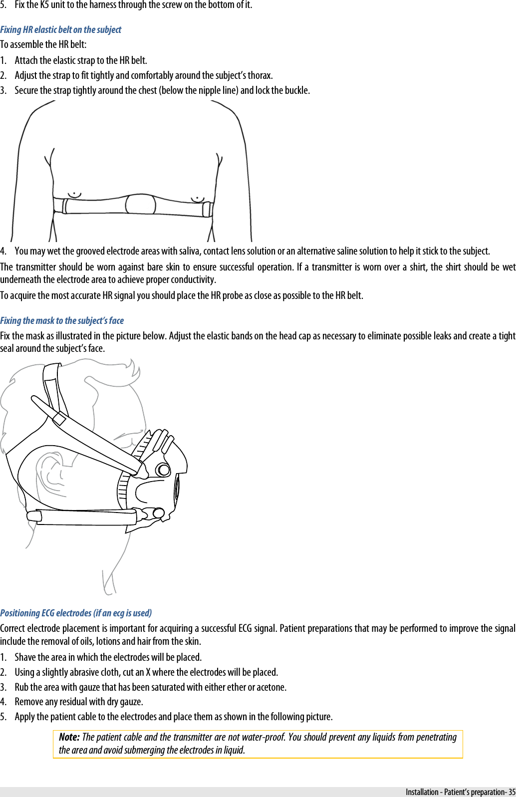  5. Fix the K5 unit to the harness through the screw on the bottom of it. Fixing HR elastic belt on the subject To assemble the HR belt: 1. Attach the elastic strap to the HR belt. 2. Adjust the strap to fit tightly and comfortably around the subject’s thorax. 3. Secure the strap tightly around the chest (below the nipple line) and lock the buckle.  4. You may wet the grooved electrode areas with saliva, contact lens solution or an alternative saline solution to help it stick to the subject. The transmitter should be worn against bare skin to ensure successful operation. If a transmitter is worn over a shirt, the shirt should be wet underneath the electrode area to achieve proper conductivity. To acquire the most accurate HR signal you should place the HR probe as close as possible to the HR belt.  Fixing the mask to the subject’s face Fix the mask as illustrated in the picture below. Adjust the elastic bands on the head cap as necessary to eliminate possible leaks and create a tight seal around the subject’s face.  Positioning ECG electrodes (if an ecg is used) Correct electrode placement is important for acquiring a successful ECG signal. Patient preparations that may be performed to improve the signal include the removal of oils, lotions and hair from the skin. 1. Shave the area in which the electrodes will be placed. 2. Using a slightly abrasive cloth, cut an X where the electrodes will be placed. 3. Rub the area with gauze that has been saturated with either ether or acetone. 4. Remove any residual with dry gauze. 5. Apply the patient cable to the electrodes and place them as shown in the following picture. Note: The patient cable and the transmitter are not water-proof. You should prevent any liquids from penetrating the area and avoid submerging the electrodes in liquid.   Installation - Patient’s preparation- 35 