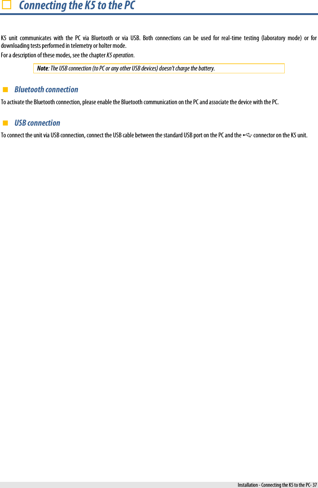   Connecting the K5 to the PC K5  unit communicates with the PC via Bluetooth or via USB. Both connections can be used for real-time testing (laboratory mode) or for downloading tests performed in telemetry or holter mode. For a description of these modes, see the chapter K5 operation. Note: The USB connection (to PC or any other USB devices) doesn’t charge the battery.  Bluetooth connection To activate the Bluetooth connection, please enable the Bluetooth communication on the PC and associate the device with the PC.  USB connection To connect the unit via USB connection, connect the USB cable between the standard USB port on the PC and the   connector on the K5 unit.  Installation - Connecting the K5 to the PC- 37 