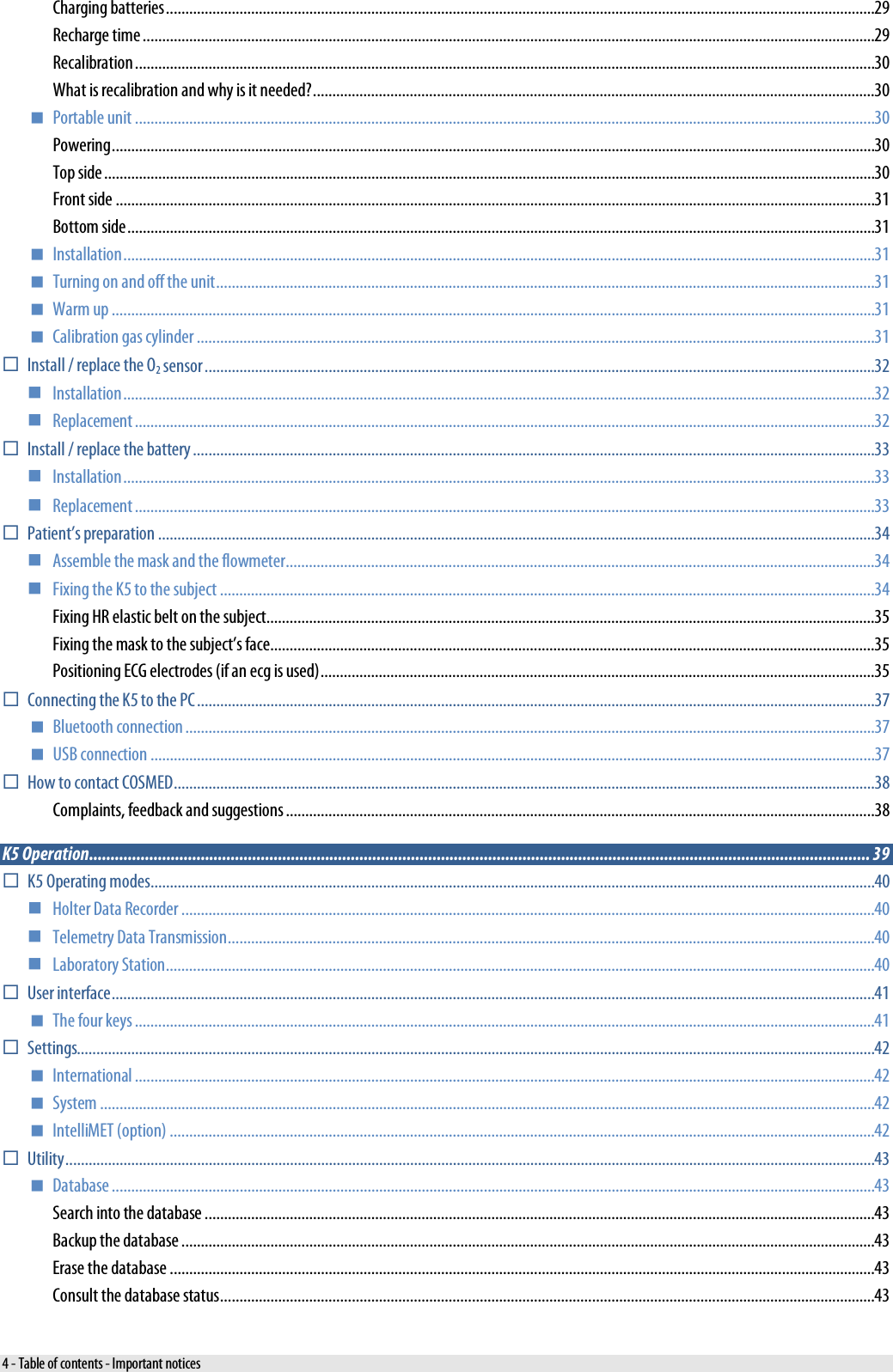  Charging batteries ....................................................................................................................................................................................... 29 Recharge time ............................................................................................................................................................................................. 29 Recalibration ............................................................................................................................................................................................... 30 What is recalibration and why is it needed? ................................................................................................................................................. 30  Portable unit ............................................................................................................................................................................................... 30 Powering ..................................................................................................................................................................................................... 30 Top side ....................................................................................................................................................................................................... 30 Front side .................................................................................................................................................................................................... 31 Bottom side ................................................................................................................................................................................................. 31  Installation .................................................................................................................................................................................................. 31  Turning on and off the unit .......................................................................................................................................................................... 31  Warm up ..................................................................................................................................................................................................... 31  Calibration gas cylinder ............................................................................................................................................................................... 31  Install / replace the O2 sensor ............................................................................................................................................................................. 32  Installation .................................................................................................................................................................................................. 32  Replacement ............................................................................................................................................................................................... 32  Install / replace the battery ................................................................................................................................................................................ 33  Installation .................................................................................................................................................................................................. 33  Replacement ............................................................................................................................................................................................... 33  Patient’s preparation ......................................................................................................................................................................................... 34  Assemble the mask and the flowmeter ........................................................................................................................................................ 34  Fixing the K5 to the subject ......................................................................................................................................................................... 34 Fixing HR elastic belt on the subject ............................................................................................................................................................. 35 Fixing the mask to the subject’s face ............................................................................................................................................................ 35 Positioning ECG electrodes (if an ecg is used) ............................................................................................................................................... 35  Connecting the K5 to the PC ............................................................................................................................................................................... 37  Bluetooth connection .................................................................................................................................................................................. 37  USB connection ........................................................................................................................................................................................... 37  How to contact COSMED ..................................................................................................................................................................................... 38 Complaints, feedback and suggestions ........................................................................................................................................................ 38 K5 Operation ...................................................................................................................................................................................... 39  K5 Operating modes ........................................................................................................................................................................................... 40  Holter Data Recorder ................................................................................................................................................................................... 40  Telemetry Data Transmission ....................................................................................................................................................................... 40  Laboratory Station ....................................................................................................................................................................................... 40  User interface ..................................................................................................................................................................................................... 41  The four keys ............................................................................................................................................................................................... 41  Settings.............................................................................................................................................................................................................. 42  International ............................................................................................................................................................................................... 42  System ........................................................................................................................................................................................................ 42  IntelliMET (option) ...................................................................................................................................................................................... 42  Utility ................................................................................................................................................................................................................. 43  Database ..................................................................................................................................................................................................... 43 Search into the database ............................................................................................................................................................................. 43 Backup the database ................................................................................................................................................................................... 43 Erase the database ...................................................................................................................................................................................... 43 Consult the database status ......................................................................................................................................................................... 43 4 - Table of contents - Important notices 