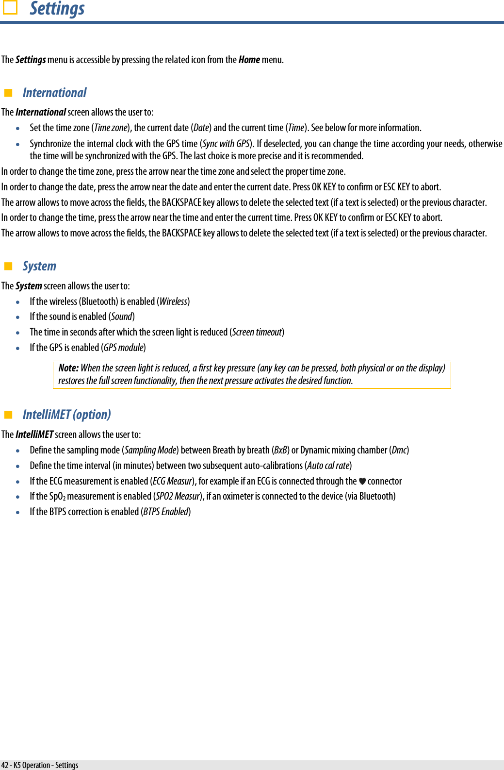   Settings The Settings menu is accessible by pressing the related icon from the Home menu.  International The International screen allows the user to: • Set the time zone (Time zone), the current date (Date) and the current time (Time). See below for more information. • Synchronize the internal clock with the GPS time (Sync with GPS). If deselected, you can change the time according your needs, otherwise the time will be synchronized with the GPS. The last choice is more precise and it is recommended. In order to change the time zone, press the arrow near the time zone and select the proper time zone. In order to change the date, press the arrow near the date and enter the current date. Press OK KEY to confirm or ESC KEY to abort. The arrow allows to move across the fields, the BACKSPACE key allows to delete the selected text (if a text is selected) or the previous character. In order to change the time, press the arrow near the time and enter the current time. Press OK KEY to confirm or ESC KEY to abort. The arrow allows to move across the fields, the BACKSPACE key allows to delete the selected text (if a text is selected) or the previous character.  System The System screen allows the user to: • If the wireless (Bluetooth) is enabled (Wireless) • If the sound is enabled (Sound) • The time in seconds after which the screen light is reduced (Screen timeout) • If the GPS is enabled (GPS module) Note: When the screen light is reduced, a first key pressure (any key can be pressed, both physical or on the display) restores the full screen functionality, then the next pressure activates the desired function.  IntelliMET (option) The IntelliMET screen allows the user to: • Define the sampling mode (Sampling Mode) between Breath by breath (BxB) or Dynamic mixing chamber (Dmc) • Define the time interval (in minutes) between two subsequent auto-calibrations (Auto cal rate) • If the ECG measurement is enabled (ECG Measur), for example if an ECG is connected through the   connector • If the SpO2 measurement is enabled (SPO2 Measur), if an oximeter is connected to the device (via Bluetooth) • If the BTPS correction is enabled (BTPS Enabled) 42 - K5 Operation - Settings 