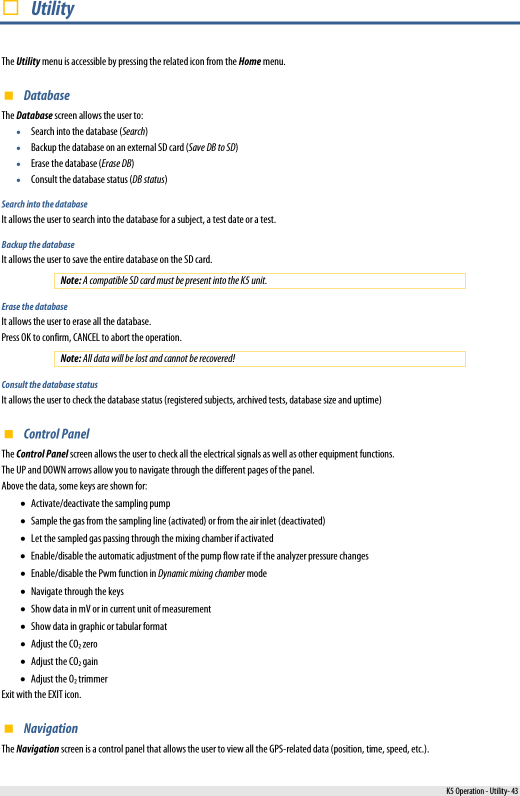   Utility The Utility menu is accessible by pressing the related icon from the Home menu.  Database The Database screen allows the user to: • Search into the database (Search) • Backup the database on an external SD card (Save DB to SD) • Erase the database (Erase DB) • Consult the database status (DB status) Search into the database It allows the user to search into the database for a subject, a test date or a test. Backup the database It allows the user to save the entire database on the SD card. Note: A compatible SD card must be present into the K5 unit. Erase the database It allows the user to erase all the database. Press OK to confirm, CANCEL to abort the operation. Note: All data will be lost and cannot be recovered! Consult the database status It allows the user to check the database status (registered subjects, archived tests, database size and uptime)  Control Panel The Control Panel screen allows the user to check all the electrical signals as well as other equipment functions. The UP and DOWN arrows allow you to navigate through the different pages of the panel. Above the data, some keys are shown for: • Activate/deactivate the sampling pump • Sample the gas from the sampling line (activated) or from the air inlet (deactivated) • Let the sampled gas passing through the mixing chamber if activated  • Enable/disable the automatic adjustment of the pump flow rate if the analyzer pressure changes • Enable/disable the Pwm function in Dynamic mixing chamber mode • Navigate through the keys • Show data in mV or in current unit of measurement • Show data in graphic or tabular format • Adjust the CO2 zero • Adjust the CO2 gain • Adjust the O2 trimmer Exit with the EXIT icon.  Navigation The Navigation screen is a control panel that allows the user to view all the GPS-related data (position, time, speed, etc.).  K5 Operation - Utility- 43 