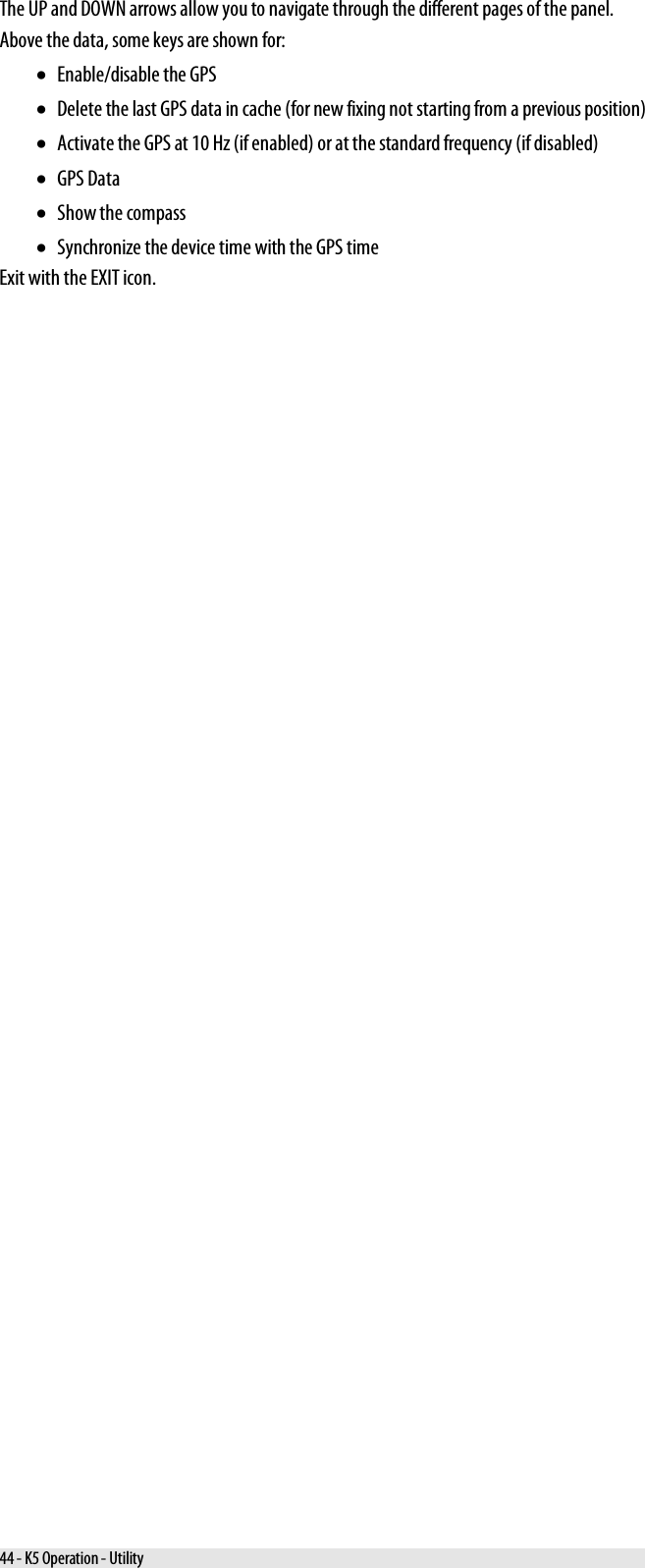  The UP and DOWN arrows allow you to navigate through the different pages of the panel. Above the data, some keys are shown for: • Enable/disable the GPS • Delete the last GPS data in cache (for new fixing not starting from a previous position) • Activate the GPS at 10 Hz (if enabled) or at the standard frequency (if disabled) • GPS Data • Show the compass • Synchronize the device time with the GPS time Exit with the EXIT icon. 44 - K5 Operation - Utility 