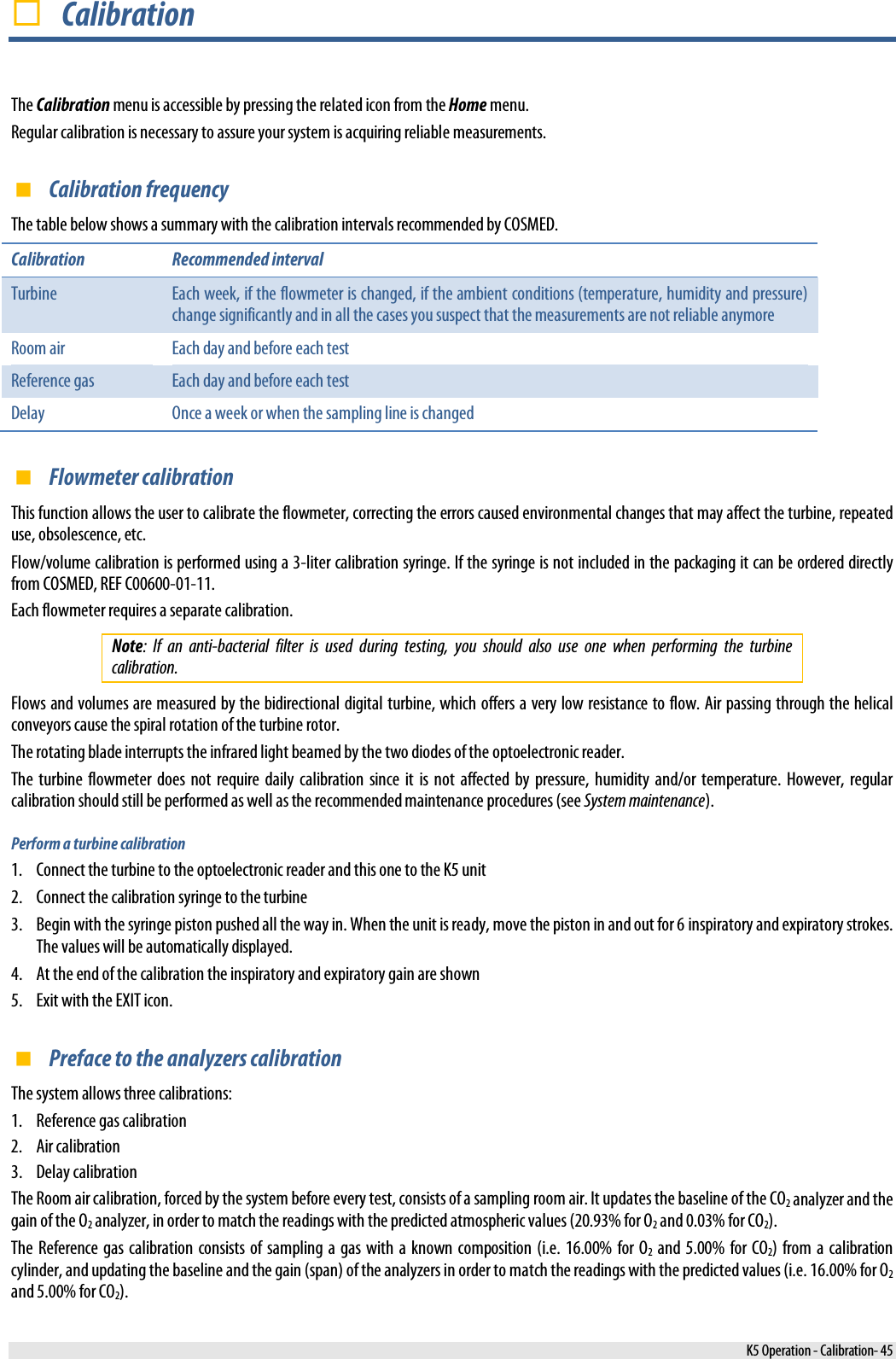   Calibration The Calibration menu is accessible by pressing the related icon from the Home menu. Regular calibration is necessary to assure your system is acquiring reliable measurements.  Calibration frequency The table below shows a summary with the calibration intervals recommended by COSMED. Calibration Recommended interval Turbine Each week, if the flowmeter is changed, if the ambient conditions (temperature, humidity and pressure) change significantly and in all the cases you suspect that the measurements are not reliable anymore Room air  Each day and before each test Reference gas Each day and before each test Delay Once a week or when the sampling line is changed  Flowmeter calibration This function allows the user to calibrate the flowmeter, correcting the errors caused environmental changes that may affect the turbine, repeated use, obsolescence, etc. Flow/volume calibration is performed using a 3-liter calibration syringe. If the syringe is not included in the packaging it can be ordered directly from COSMED, REF C00600-01-11. Each flowmeter requires a separate calibration. Note: If an anti-bacterial filter is used during testing, you should also use one when performing the turbine calibration. Flows and volumes are measured by the bidirectional digital turbine, which offers a very low resistance to flow. Air passing through the helical conveyors cause the spiral rotation of the turbine rotor. The rotating blade interrupts the infrared light beamed by the two diodes of the optoelectronic reader. The turbine flowmeter does not require daily calibration since it is not affected by pressure, humidity and/or temperature. However, regular calibration should still be performed as well as the recommended maintenance procedures (see System maintenance). Perform a turbine calibration 1. Connect the turbine to the optoelectronic reader and this one to the K5 unit 2. Connect the calibration syringe to the turbine 3. Begin with the syringe piston pushed all the way in. When the unit is ready, move the piston in and out for 6 inspiratory and expiratory strokes. The values will be automatically displayed. 4. At the end of the calibration the inspiratory and expiratory gain are shown 5. Exit with the EXIT icon.  Preface to the analyzers calibration The system allows three calibrations: 1. Reference gas calibration 2. Air calibration 3. Delay calibration The Room air calibration, forced by the system before every test, consists of a sampling room air. It updates the baseline of the CO2 analyzer and the gain of the O2 analyzer, in order to match the readings with the predicted atmospheric values (20.93% for O2 and 0.03% for CO2). The Reference gas calibration consists of sampling a gas with a known composition (i.e. 16.00% for O2 and 5.00% for CO2) from a calibration cylinder, and updating the baseline and the gain (span) of the analyzers in order to match the readings with the predicted values (i.e. 16.00% for O2 and 5.00% for CO2).  K5 Operation - Calibration- 45 