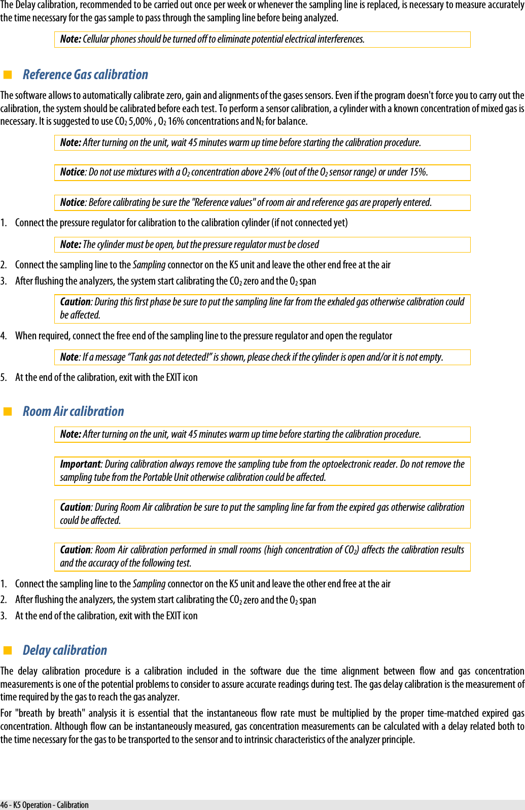  The Delay calibration, recommended to be carried out once per week or whenever the sampling line is replaced, is necessary to measure accurately the time necessary for the gas sample to pass through the sampling line before being analyzed. Note: Cellular phones should be turned off to eliminate potential electrical interferences.  Reference Gas calibration The software allows to automatically calibrate zero, gain and alignments of the gases sensors. Even if the program doesn&apos;t force you to carry out the calibration, the system should be calibrated before each test. To perform a sensor calibration, a cylinder with a known concentration of mixed gas is necessary. It is suggested to use CO2 5,00% , O2 16% concentrations and N2 for balance. Note: After turning on the unit, wait 45 minutes warm up time before starting the calibration procedure.  Notice: Do not use mixtures with a O2 concentration above 24% (out of the O2 sensor range) or under 15%.  Notice: Before calibrating be sure the &quot;Reference values&quot; of room air and reference gas are properly entered. 1. Connect the pressure regulator for calibration to the calibration cylinder (if not connected yet) Note: The cylinder must be open, but the pressure regulator must be closed 2. Connect the sampling line to the Sampling connector on the K5 unit and leave the other end free at the air 3. After flushing the analyzers, the system start calibrating the CO2 zero and the O2 span Caution: During this first phase be sure to put the sampling line far from the exhaled gas otherwise calibration could be affected. 4. When required, connect the free end of the sampling line to the pressure regulator and open the regulator Note: If a message “Tank gas not detected!” is shown, please check if the cylinder is open and/or it is not empty. 5. At the end of the calibration, exit with the EXIT icon  Room Air calibration Note: After turning on the unit, wait 45 minutes warm up time before starting the calibration procedure.  Important: During calibration always remove the sampling tube from the optoelectronic reader. Do not remove the sampling tube from the Portable Unit otherwise calibration could be affected.  Caution: During Room Air calibration be sure to put the sampling line far from the expired gas otherwise calibration could be affected.  Caution: Room Air calibration performed in small rooms (high concentration of CO2) affects the calibration results and the accuracy of the following test. 1. Connect the sampling line to the Sampling connector on the K5 unit and leave the other end free at the air 2. After flushing the analyzers, the system start calibrating the CO2 zero and the O2 span 3. At the end of the calibration, exit with the EXIT icon  Delay calibration The delay calibration procedure is a calibration included in the software due the time alignment between flow and gas concentration measurements is one of the potential problems to consider to assure accurate readings during test. The gas delay calibration is the measurement of time required by the gas to reach the gas analyzer. For &quot;breath by breath&quot; analysis it is essential that the instantaneous flow rate must be multiplied by the proper time-matched expired gas concentration. Although flow can be instantaneously measured, gas concentration measurements can be calculated with a delay related both to the time necessary for the gas to be transported to the sensor and to intrinsic characteristics of the analyzer principle. 46 - K5 Operation - Calibration 