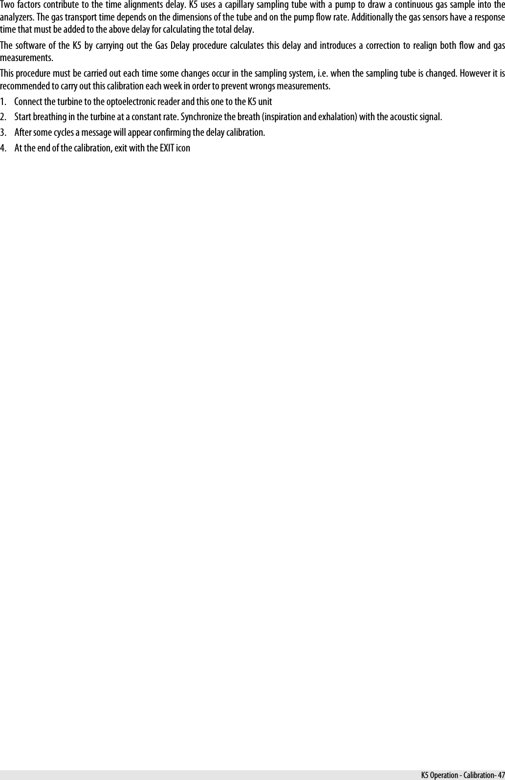  Two factors contribute to the time alignments delay. K5 uses a capillary sampling tube with a pump to draw a continuous gas sample into the analyzers. The gas transport time depends on the dimensions of the tube and on the pump flow rate. Additionally the gas sensors have a response time that must be added to the above delay for calculating the total delay. The software of the K5 by carrying out the Gas Delay procedure calculates this delay and introduces a correction to realign both flow and gas measurements. This procedure must be carried out each time some changes occur in the sampling system, i.e. when the sampling tube is changed. However it is recommended to carry out this calibration each week in order to prevent wrongs measurements. 1. Connect the turbine to the optoelectronic reader and this one to the K5 unit 2. Start breathing in the turbine at a constant rate. Synchronize the breath (inspiration and exhalation) with the acoustic signal. 3. After some cycles a message will appear confirming the delay calibration. 4. At the end of the calibration, exit with the EXIT icon  K5 Operation - Calibration- 47 