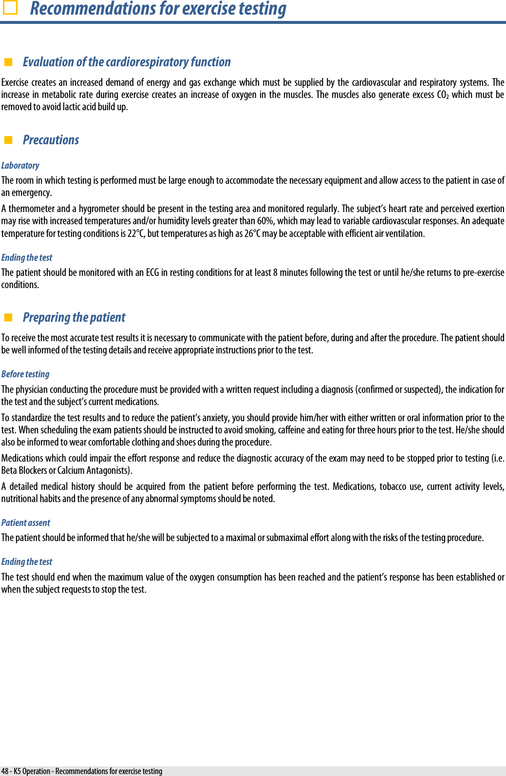   Recommendations for exercise testing  Evaluation of the cardiorespiratory function Exercise creates an increased demand of energy and gas exchange which must be supplied by the cardiovascular and respiratory systems. The increase in metabolic rate during exercise creates  an  increase of oxygen in the muscles.  The muscles also generate excess CO2 which must be removed to avoid lactic acid build up.  Precautions Laboratory The room in which testing is performed must be large enough to accommodate the necessary equipment and allow access to the patient in case of an emergency. A thermometer and a hygrometer should be present in the testing area and monitored regularly. The subject’s heart rate and perceived exertion may rise with increased temperatures and/or humidity levels greater than 60%, which may lead to variable cardiovascular responses. An adequate temperature for testing conditions is 22°C, but temperatures as high as 26°C may be acceptable with efficient air ventilation. Ending the test The patient should be monitored with an ECG in resting conditions for at least 8 minutes following the test or until he/she returns to pre-exercise conditions.  Preparing the patient To receive the most accurate test results it is necessary to communicate with the patient before, during and after the procedure. The patient should be well informed of the testing details and receive appropriate instructions prior to the test. Before testing The physician conducting the procedure must be provided with a written request including a diagnosis (confirmed or suspected), the indication for the test and the subject’s current medications. To standardize the test results and to reduce the patient’s anxiety, you should provide him/her with either written or oral information prior to the test. When scheduling the exam patients should be instructed to avoid smoking, caffeine and eating for three hours prior to the test. He/she should also be informed to wear comfortable clothing and shoes during the procedure. Medications which could impair the effort response and reduce the diagnostic accuracy of the exam may need to be stopped prior to testing (i.e. Beta Blockers or Calcium Antagonists). A detailed medical history should be acquired from the patient before performing the test. Medications, tobacco use, current activity levels, nutritional habits and the presence of any abnormal symptoms should be noted. Patient assent The patient should be informed that he/she will be subjected to a maximal or submaximal effort along with the risks of the testing procedure. Ending the test The test should end when the maximum value of the oxygen consumption has been reached and the patient’s response has been established or when the subject requests to stop the test. 48 - K5 Operation - Recommendations for exercise testing 