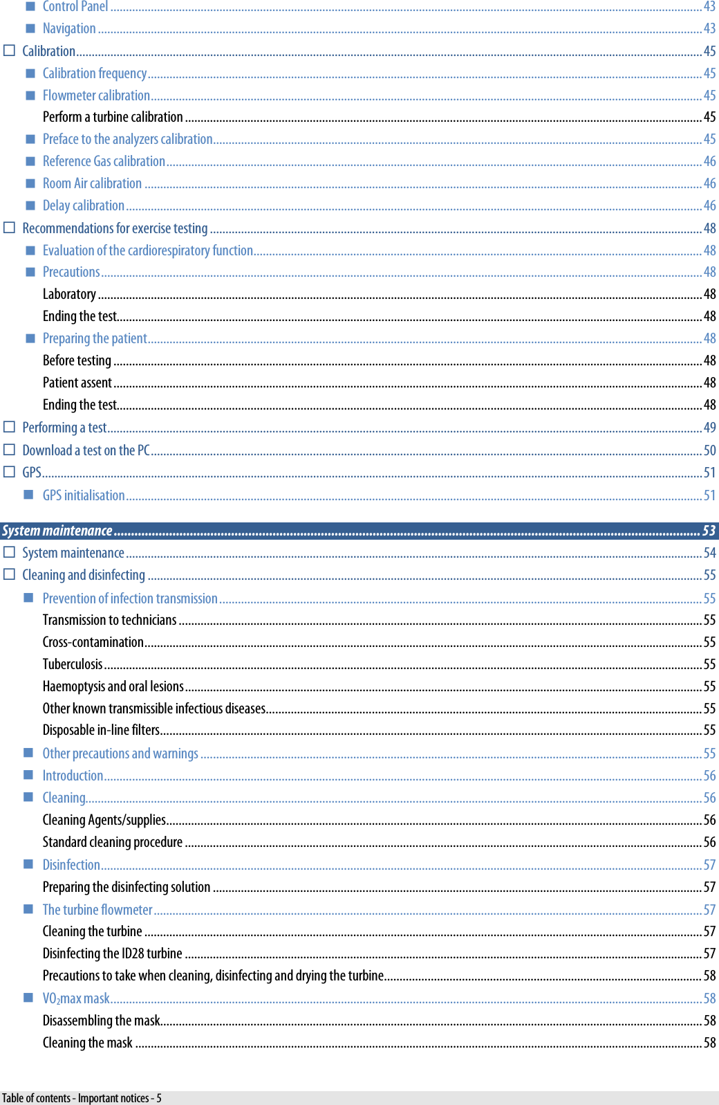   Control Panel .............................................................................................................................................................................................. 43  Navigation .................................................................................................................................................................................................. 43  Calibration ......................................................................................................................................................................................................... 45  Calibration frequency .................................................................................................................................................................................. 45  Flowmeter calibration ................................................................................................................................................................................. 45 Perform a turbine calibration ...................................................................................................................................................................... 45  Preface to the analyzers calibration ............................................................................................................................................................. 45  Reference Gas calibration ............................................................................................................................................................................ 46  Room Air calibration ................................................................................................................................................................................... 46  Delay calibration ......................................................................................................................................................................................... 46  Recommendations for exercise testing .............................................................................................................................................................. 48  Evaluation of the cardiorespiratory function ................................................................................................................................................ 48  Precautions ................................................................................................................................................................................................. 48 Laboratory .................................................................................................................................................................................................. 48 Ending the test............................................................................................................................................................................................ 48  Preparing the patient .................................................................................................................................................................................. 48 Before testing ............................................................................................................................................................................................. 48 Patient assent ............................................................................................................................................................................................. 48 Ending the test............................................................................................................................................................................................ 48  Performing a test ............................................................................................................................................................................................... 49  Download a test on the PC ................................................................................................................................................................................. 50  GPS .................................................................................................................................................................................................................... 51  GPS initialisation ......................................................................................................................................................................................... 51 System maintenance .......................................................................................................................................................................... 53  System maintenance ......................................................................................................................................................................................... 54  Cleaning and disinfecting .................................................................................................................................................................................. 55  Prevention of infection transmission ........................................................................................................................................................... 55 Transmission to technicians ........................................................................................................................................................................ 55 Cross-contamination ................................................................................................................................................................................... 55 Tuberculosis ................................................................................................................................................................................................ 55 Haemoptysis and oral lesions ...................................................................................................................................................................... 55 Other known transmissible infectious diseases............................................................................................................................................ 55 Disposable in-line filters.............................................................................................................................................................................. 55  Other precautions and warnings ................................................................................................................................................................. 55  Introduction ................................................................................................................................................................................................ 56  Cleaning...................................................................................................................................................................................................... 56 Cleaning Agents/supplies............................................................................................................................................................................ 56 Standard cleaning procedure ...................................................................................................................................................................... 56  Disinfection ................................................................................................................................................................................................. 57 Preparing the disinfecting solution ............................................................................................................................................................. 57  The turbine flowmeter ................................................................................................................................................................................ 57 Cleaning the turbine ................................................................................................................................................................................... 57 Disinfecting the ID28 turbine ...................................................................................................................................................................... 57 Precautions to take when cleaning, disinfecting and drying the turbine...................................................................................................... 58  VO2max mask .............................................................................................................................................................................................. 58 Disassembling the mask .............................................................................................................................................................................. 58 Cleaning the mask ...................................................................................................................................................................................... 58 Table of contents - Important notices - 5 