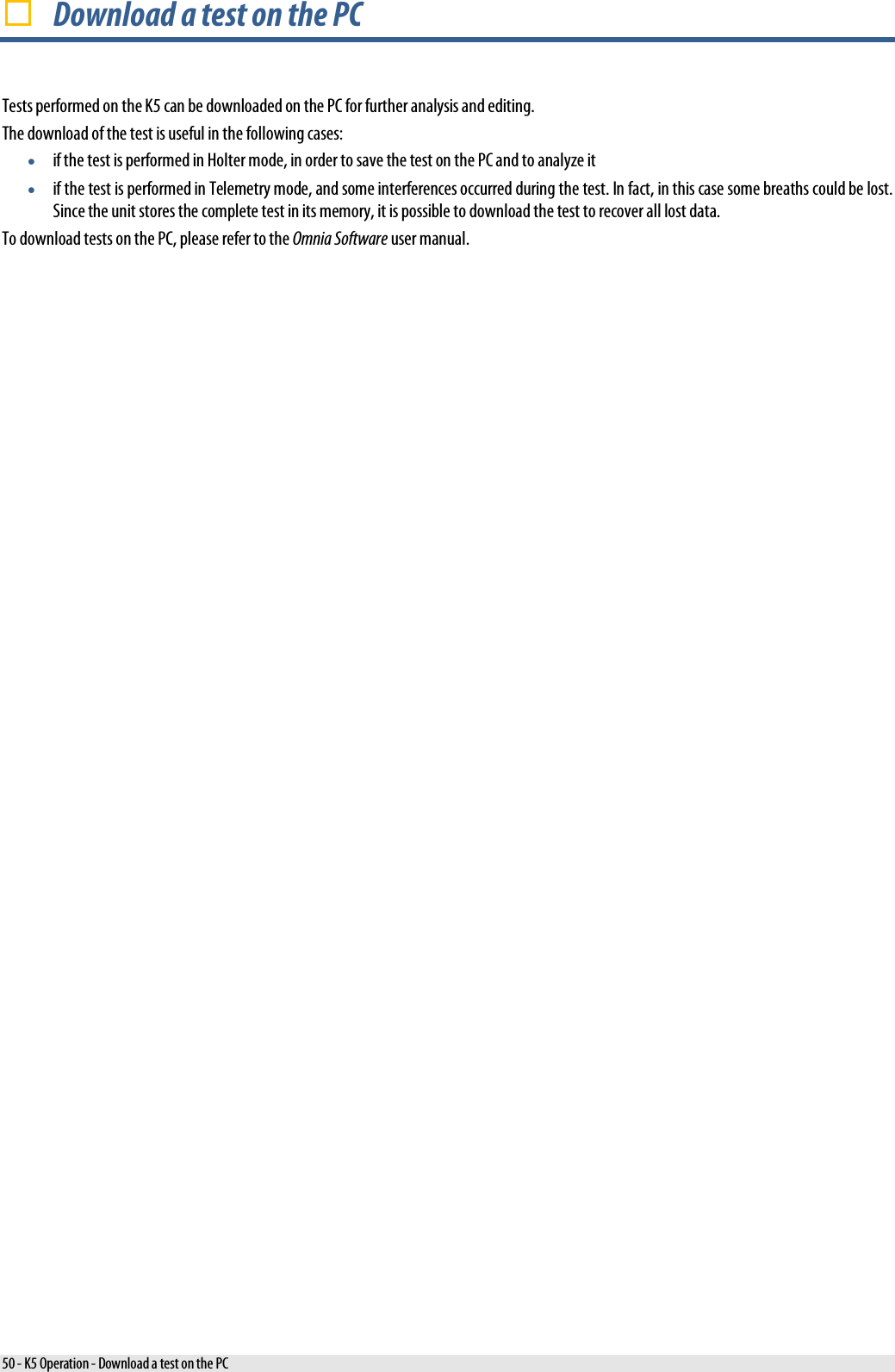   Download a test on the PC Tests performed on the K5 can be downloaded on the PC for further analysis and editing. The download of the test is useful in the following cases: • if the test is performed in Holter mode, in order to save the test on the PC and to analyze it • if the test is performed in Telemetry mode, and some interferences occurred during the test. In fact, in this case some breaths could be lost. Since the unit stores the complete test in its memory, it is possible to download the test to recover all lost data. To download tests on the PC, please refer to the Omnia Software user manual. 50 - K5 Operation - Download a test on the PC 