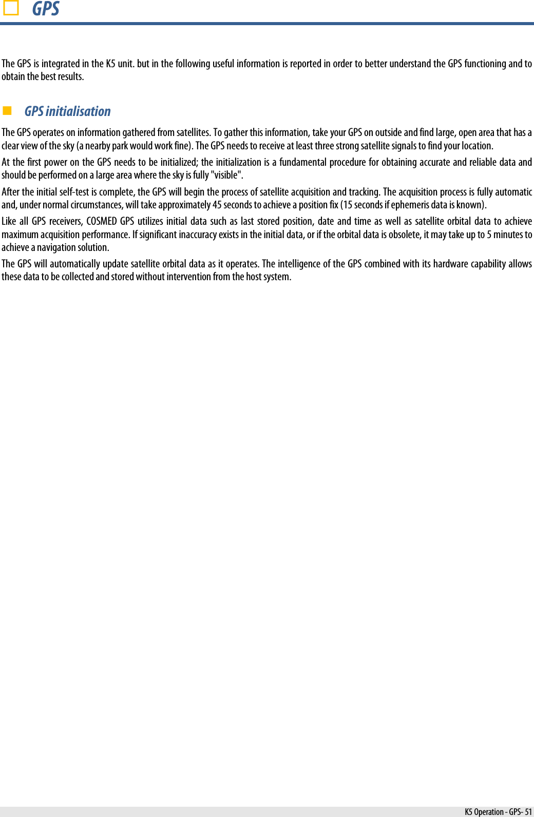   GPS The GPS is integrated in the K5 unit. but in the following useful information is reported in order to better understand the GPS functioning and to obtain the best results.  GPS initialisation The GPS operates on information gathered from satellites. To gather this information, take your GPS on outside and find large, open area that has a clear view of the sky (a nearby park would work fine). The GPS needs to receive at least three strong satellite signals to find your location.  At the first power on the GPS needs to be initialized; the initialization is a fundamental procedure for obtaining accurate and reliable data and should be performed on a large area where the sky is fully &quot;visible&quot;. After the initial self-test is complete, the GPS will begin the process of satellite acquisition and tracking. The acquisition process is fully automatic and, under normal circumstances, will take approximately 45 seconds to achieve a position fix (15 seconds if ephemeris data is known). Like all GPS receivers, COSMED GPS utilizes initial data such as last stored position, date and time as well as satellite orbital data to achieve maximum acquisition performance. If significant inaccuracy exists in the initial data, or if the orbital data is obsolete, it may take up to 5 minutes to achieve a navigation solution.  The GPS will automatically update satellite orbital data as it operates. The intelligence of the GPS combined with its hardware capability allows these data to be collected and stored without intervention from the host system.    K5 Operation - GPS- 51 