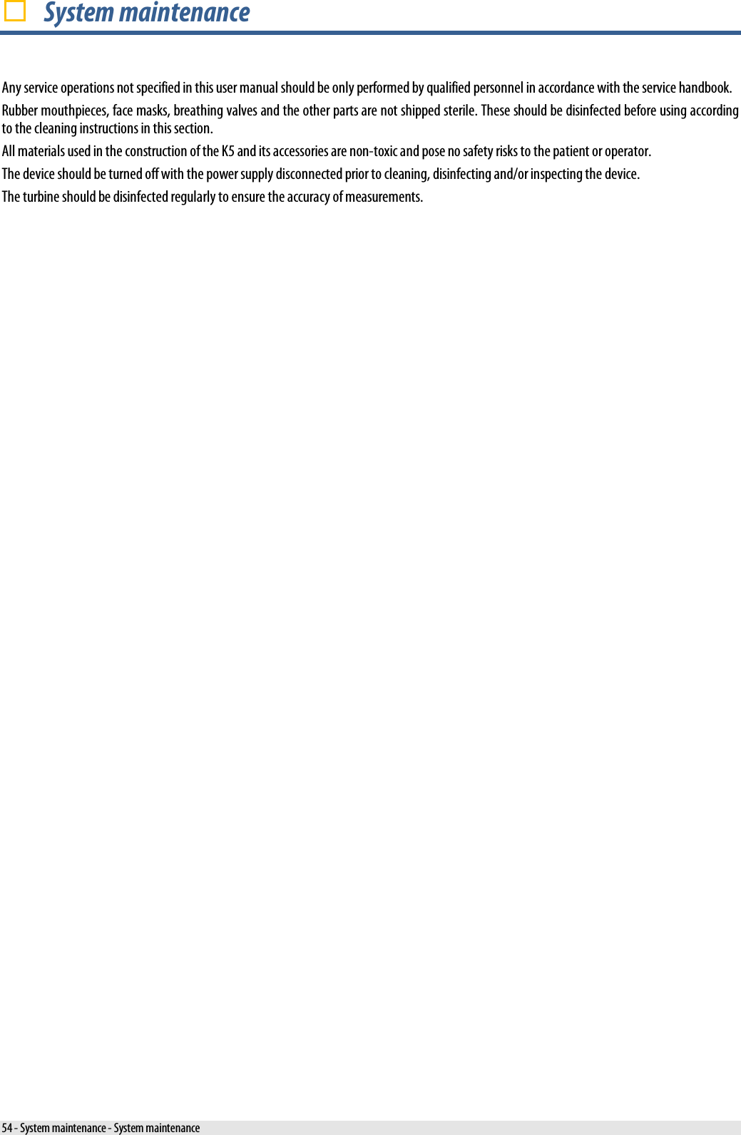   System maintenance Any service operations not specified in this user manual should be only performed by qualified personnel in accordance with the service handbook. Rubber mouthpieces, face masks, breathing valves and the other parts are not shipped sterile. These should be disinfected before using according to the cleaning instructions in this section. All materials used in the construction of the K5 and its accessories are non-toxic and pose no safety risks to the patient or operator. The device should be turned off with the power supply disconnected prior to cleaning, disinfecting and/or inspecting the device. The turbine should be disinfected regularly to ensure the accuracy of measurements. 54 - System maintenance - System maintenance 