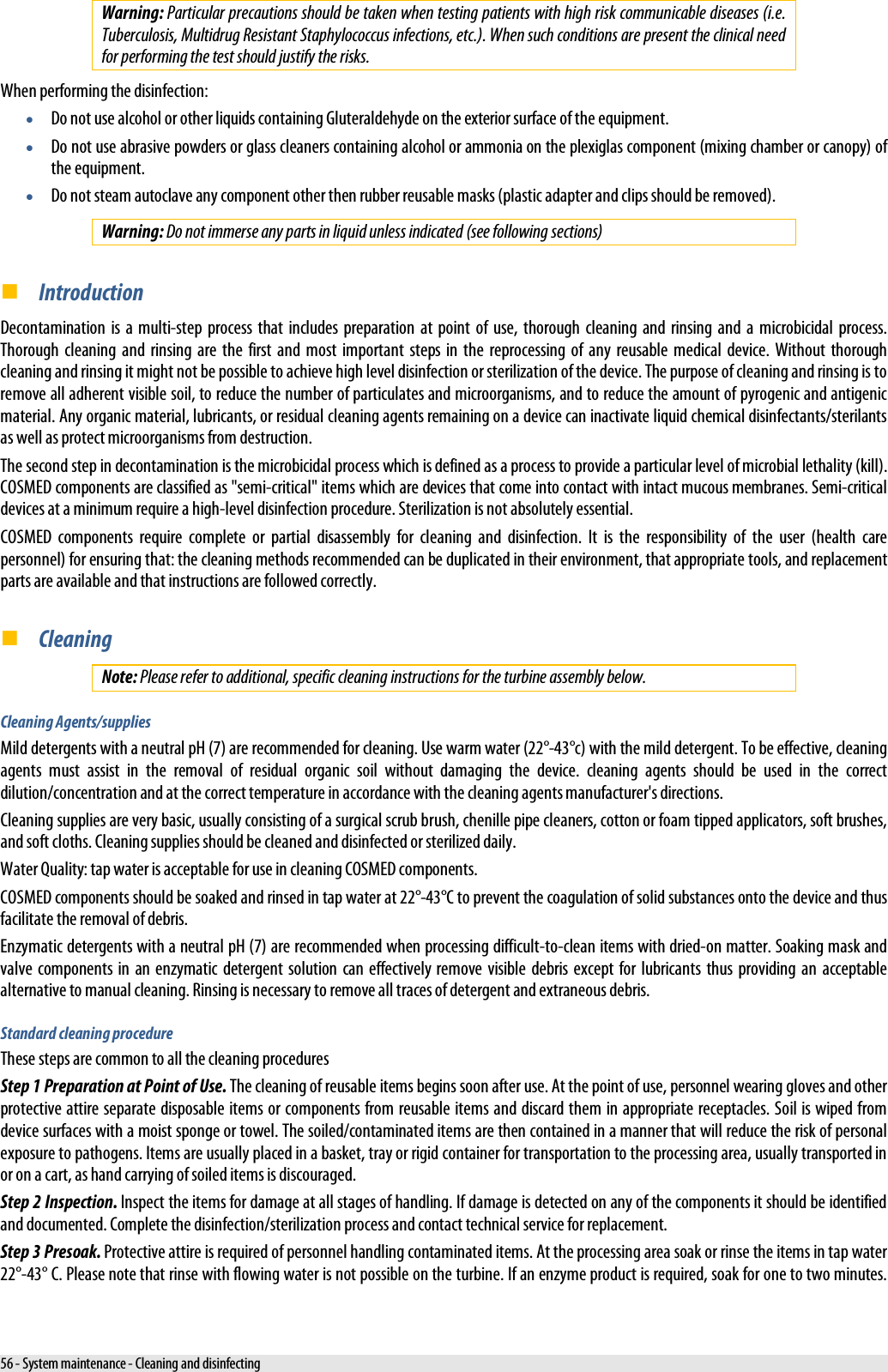  Warning: Particular precautions should be taken when testing patients with high risk communicable diseases (i.e. Tuberculosis, Multidrug Resistant Staphylococcus infections, etc.). When such conditions are present the clinical need for performing the test should justify the risks. When performing the disinfection: • Do not use alcohol or other liquids containing Gluteraldehyde on the exterior surface of the equipment.  • Do not use abrasive powders or glass cleaners containing alcohol or ammonia on the plexiglas component (mixing chamber or canopy) of the equipment. • Do not steam autoclave any component other then rubber reusable masks (plastic adapter and clips should be removed). Warning: Do not immerse any parts in liquid unless indicated (see following sections)  Introduction Decontamination is a multi-step process that includes preparation at point of use, thorough cleaning and rinsing and a microbicidal process. Thorough cleaning and rinsing are the first and most important steps in the reprocessing of any reusable medical device. Without thorough cleaning and rinsing it might not be possible to achieve high level disinfection or sterilization of the device. The purpose of cleaning and rinsing is to remove all adherent visible soil, to reduce the number of particulates and microorganisms, and to reduce the amount of pyrogenic and antigenic material. Any organic material, lubricants, or residual cleaning agents remaining on a device can inactivate liquid chemical disinfectants/sterilants as well as protect microorganisms from destruction. The second step in decontamination is the microbicidal process which is defined as a process to provide a particular level of microbial lethality (kill). COSMED components are classified as &quot;semi-critical&quot; items which are devices that come into contact with intact mucous membranes. Semi-critical devices at a minimum require a high-level disinfection procedure. Sterilization is not absolutely essential. COSMED components require complete or partial disassembly for cleaning and disinfection. It is the responsibility of the user (health care personnel) for ensuring that: the cleaning methods recommended can be duplicated in their environment, that appropriate tools, and replacement parts are available and that instructions are followed correctly.  Cleaning Note: Please refer to additional, specific cleaning instructions for the turbine assembly below. Cleaning Agents/supplies Mild detergents with a neutral pH (7) are recommended for cleaning. Use warm water (22°-43°c) with the mild detergent. To be effective, cleaning agents must assist in the removal of residual organic soil without damaging the device. cleaning agents should be used in the correct dilution/concentration and at the correct temperature in accordance with the cleaning agents manufacturer&apos;s directions. Cleaning supplies are very basic, usually consisting of a surgical scrub brush, chenille pipe cleaners, cotton or foam tipped applicators, soft brushes, and soft cloths. Cleaning supplies should be cleaned and disinfected or sterilized daily. Water Quality: tap water is acceptable for use in cleaning COSMED components. COSMED components should be soaked and rinsed in tap water at 22°-43°C to prevent the coagulation of solid substances onto the device and thus facilitate the removal of debris. Enzymatic detergents with a neutral pH (7) are recommended when processing difficult-to-clean items with dried-on matter. Soaking mask and valve components in an enzymatic detergent solution can effectively remove visible debris except for lubricants thus providing an acceptable alternative to manual cleaning. Rinsing is necessary to remove all traces of detergent and extraneous debris. Standard cleaning procedure These steps are common to all the cleaning procedures Step 1 Preparation at Point of Use. The cleaning of reusable items begins soon after use. At the point of use, personnel wearing gloves and other protective attire separate disposable items or components from reusable items and discard them in appropriate receptacles. Soil is wiped from device surfaces with a moist sponge or towel. The soiled/contaminated items are then contained in a manner that will reduce the risk of personal exposure to pathogens. Items are usually placed in a basket, tray or rigid container for transportation to the processing area, usually transported in or on a cart, as hand carrying of soiled items is discouraged. Step 2 Inspection. Inspect the items for damage at all stages of handling. If damage is detected on any of the components it should be identified and documented. Complete the disinfection/sterilization process and contact technical service for replacement. Step 3 Presoak. Protective attire is required of personnel handling contaminated items. At the processing area soak or rinse the items in tap water 22°-43° C. Please note that rinse with flowing water is not possible on the turbine. If an enzyme product is required, soak for one to two minutes. 56 - System maintenance - Cleaning and disinfecting 